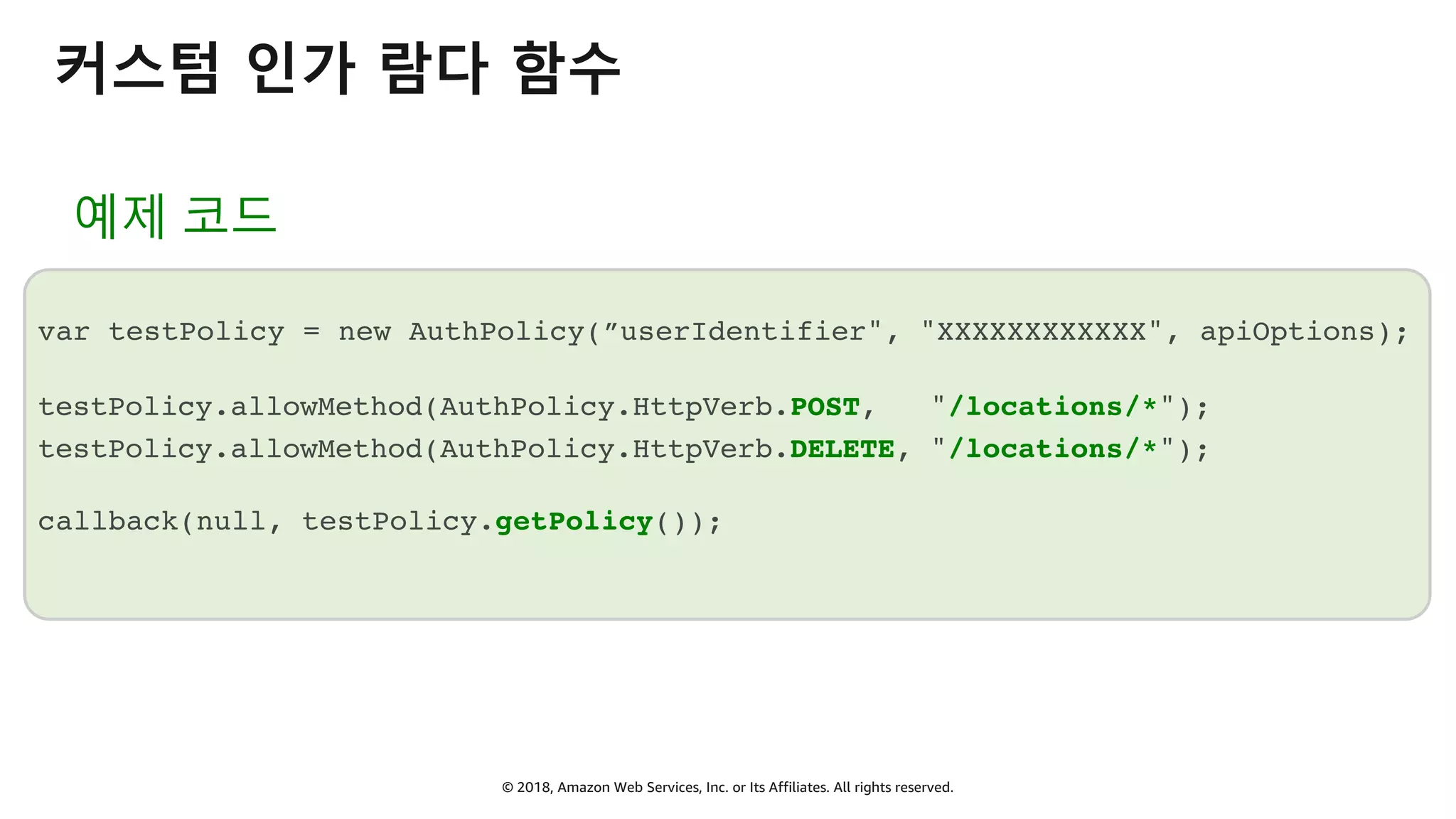 © 2018, Amazon Web Services, Inc. or Its Affiliates. All rights reserved.
커스텀 인가 람다 함수
예제 코드
var testPolicy = new AuthPolicy(”userIdentifier", "XXXXXXXXXXXX", apiOptions);
testPolicy.allowMethod(AuthPolicy.HttpVerb.POST, "/locations/*");
testPolicy.allowMethod(AuthPolicy.HttpVerb.DELETE, "/locations/*");
callback(null, testPolicy.getPolicy());
 