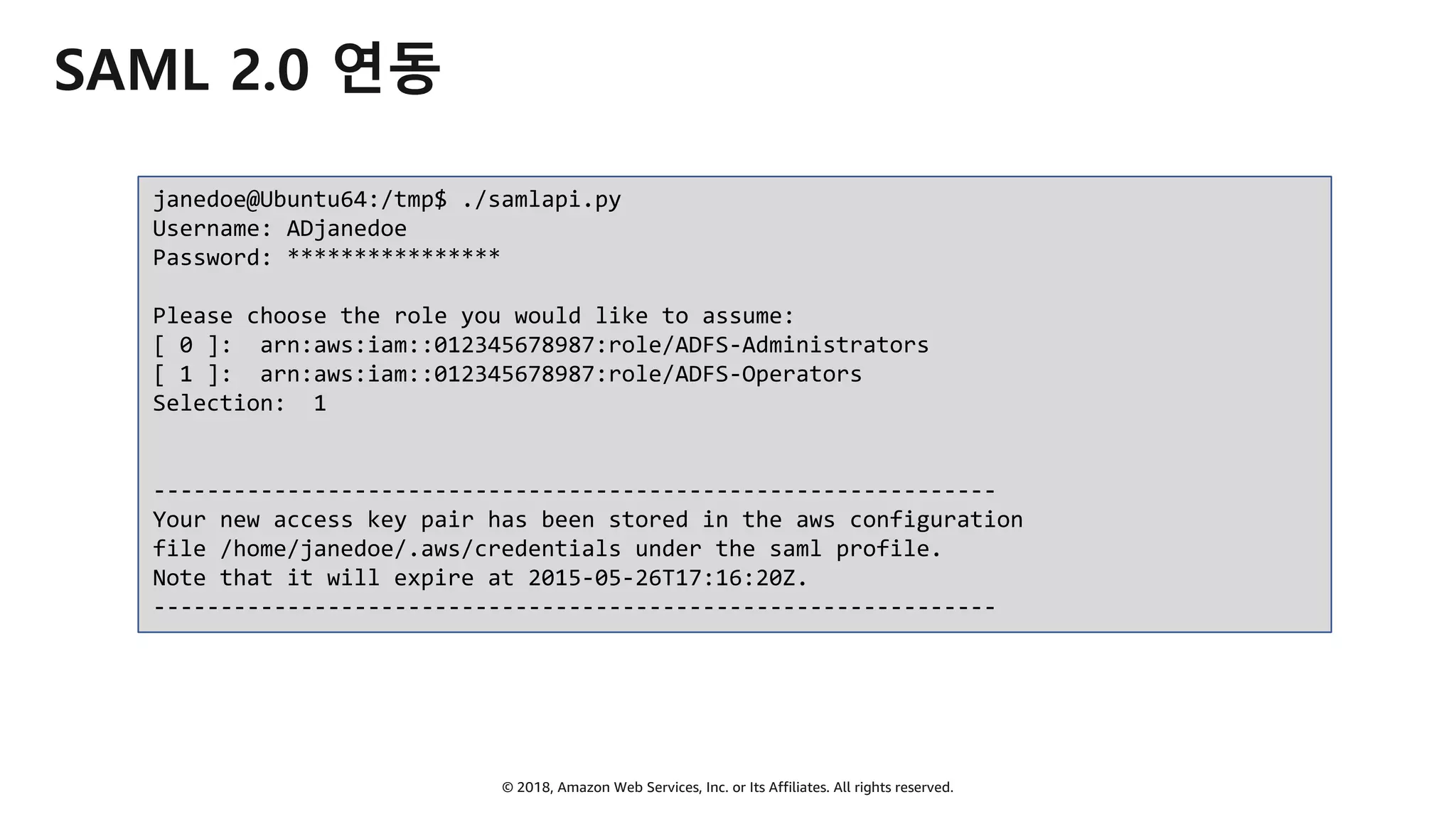 © 2018, Amazon Web Services, Inc. or Its Affiliates. All rights reserved.
SAML 2.0 연동
janedoe@Ubuntu64:/tmp$ ./samlapi.py
Username: ADjanedoe
Password: ****************
Please choose the role you would like to assume:
[ 0 ]: arn:aws:iam::012345678987:role/ADFS-Administrators
[ 1 ]: arn:aws:iam::012345678987:role/ADFS-Operators
Selection: 1
---------------------------------------------------------------
Your new access key pair has been stored in the aws configuration
file /home/janedoe/.aws/credentials under the saml profile.
Note that it will expire at 2015-05-26T17:16:20Z.
---------------------------------------------------------------
 