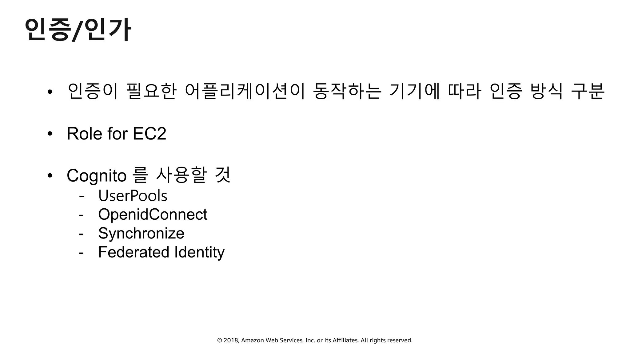 © 2018, Amazon Web Services, Inc. or Its Affiliates. All rights reserved.
인증/인가
• 인증이 필요한 어플리케이션이 동작하는 기기에 따라 인증 방식 구분
• Role for EC2
• Cognito 를 사용할 것
- UserPools
- OpenidConnect
- Synchronize
- Federated Identity
 