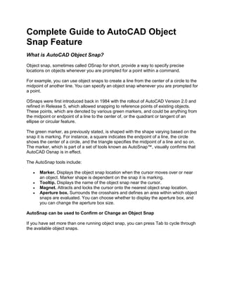 Complete Guide to AutoCAD Object
Snap Feature
What is AutoCAD Object Snap?
Object snap, sometimes called OSnap for short, provide a way to specify precise
locations on objects whenever you are prompted for a point within a command.
For example, you can use object snaps to create a line from the center of a circle to the
midpoint of another line. You can specify an object snap whenever you are prompted for
a point.
OSnaps were first introduced back in 1984 with the rollout of AutoCAD Version 2.0 and
refined in Release 5, which allowed snapping to reference points of existing objects.
These points, which are denoted by various green markers, and could be anything from
the midpoint or endpoint of a line to the center of, or the quadrant or tangent of an
ellipse or circular feature.
The green marker, as previously stated, is shaped with the shape varying based on the
snap it is marking. For instance, a square indicates the endpoint of a line, the circle
shows the center of a circle, and the triangle specifies the midpoint of a line and so on.
The marker, which is part of a set of tools known as AutoSnap™, visually confirms that
AutoCAD Osnap is in effect.
The AutoSnap tools include:
 Marker. Displays the object snap location when the cursor moves over or near
an object. Marker shape is dependent on the snap it is marking.
 Tooltip. Displays the name of the object snap near the cursor.
 Magnet. Attracts and locks the cursor onto the nearest object snap location.
 Aperture box. Surrounds the crosshairs and defines an area within which object
snaps are evaluated. You can choose whether to display the aperture box, and
you can change the aperture box size.
AutoSnap can be used to Confirm or Change an Object Snap
If you have set more than one running object snap, you can press Tab to cycle through
the available object snaps.
 