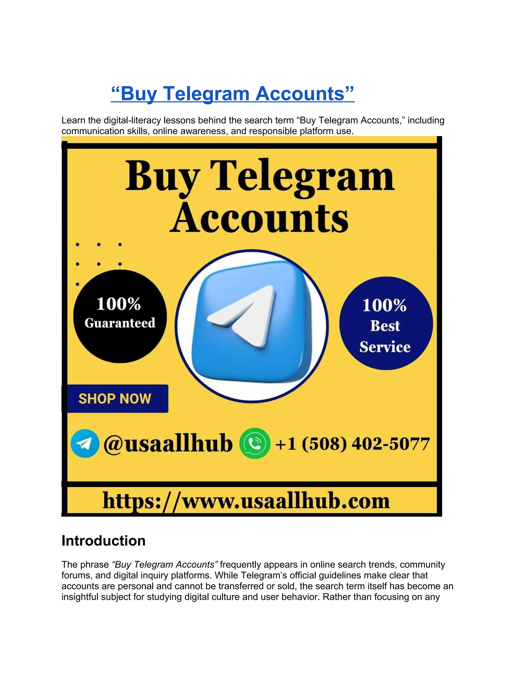 “Buy Telegram Accounts”
Learn the digital-literacy lessons behind the search term “Buy Telegram Accounts,” including
communication skills, online awareness, and responsible platform use.
Introduction
The phrase “Buy Telegram Accounts” frequently appears in online search trends, community
forums, and digital inquiry platforms. While Telegram’s official guidelines make clear that
accounts are personal and cannot be transferred or sold, the search term itself has become an
insightful subject for studying digital culture and user behavior. Rather than focusing on any
 