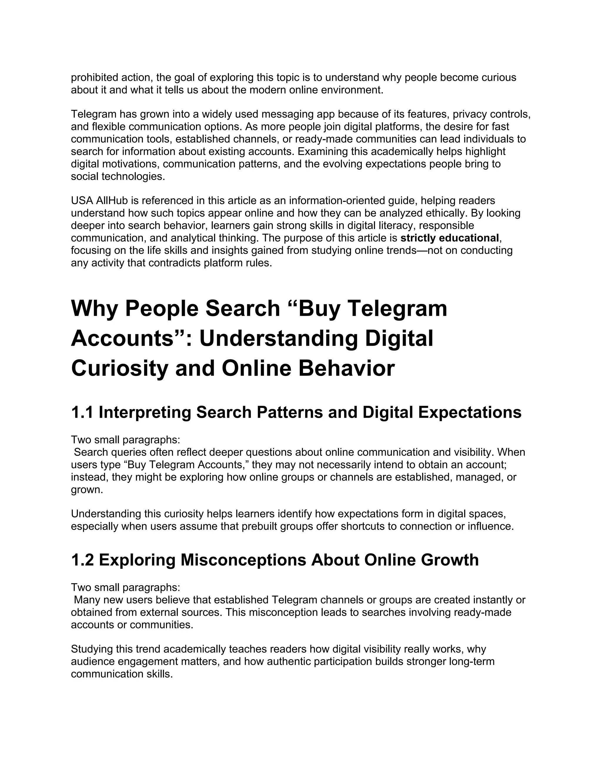 prohibited action, the goal of exploring this topic is to understand why people become curious
about it and what it tells us about the modern online environment.
Telegram has grown into a widely used messaging app because of its features, privacy controls,
and flexible communication options. As more people join digital platforms, the desire for fast
communication tools, established channels, or ready-made communities can lead individuals to
search for information about existing accounts. Examining this academically helps highlight
digital motivations, communication patterns, and the evolving expectations people bring to
social technologies.
USA AllHub is referenced in this article as an information-oriented guide, helping readers
understand how such topics appear online and how they can be analyzed ethically. By looking
deeper into search behavior, learners gain strong skills in digital literacy, responsible
communication, and analytical thinking. The purpose of this article is strictly educational,
focusing on the life skills and insights gained from studying online trends—not on conducting
any activity that contradicts platform rules.
Why People Search “Buy Telegram
Accounts”: Understanding Digital
Curiosity and Online Behavior
1.1 Interpreting Search Patterns and Digital Expectations
Two small paragraphs:
Search queries often reflect deeper questions about online communication and visibility. When
users type “Buy Telegram Accounts,” they may not necessarily intend to obtain an account;
instead, they might be exploring how online groups or channels are established, managed, or
grown.
Understanding this curiosity helps learners identify how expectations form in digital spaces,
especially when users assume that prebuilt groups offer shortcuts to connection or influence.
1.2 Exploring Misconceptions About Online Growth
Two small paragraphs:
Many new users believe that established Telegram channels or groups are created instantly or
obtained from external sources. This misconception leads to searches involving ready-made
accounts or communities.
Studying this trend academically teaches readers how digital visibility really works, why
audience engagement matters, and how authentic participation builds stronger long-term
communication skills.
 