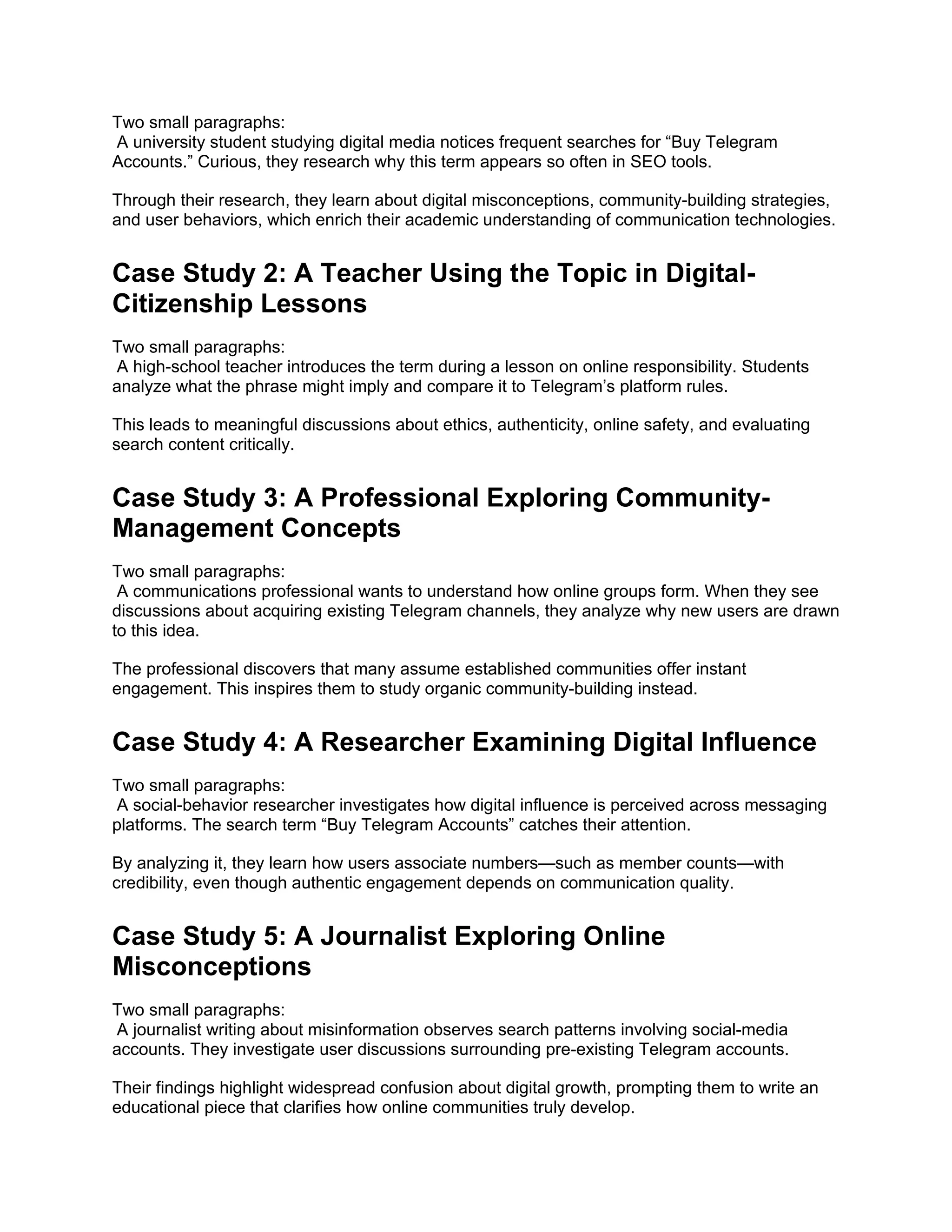 Two small paragraphs:
A university student studying digital media notices frequent searches for “Buy Telegram
Accounts.” Curious, they research why this term appears so often in SEO tools.
Through their research, they learn about digital misconceptions, community-building strategies,
and user behaviors, which enrich their academic understanding of communication technologies.
Case Study 2: A Teacher Using the Topic in Digital-
Citizenship Lessons
Two small paragraphs:
A high-school teacher introduces the term during a lesson on online responsibility. Students
analyze what the phrase might imply and compare it to Telegram’s platform rules.
This leads to meaningful discussions about ethics, authenticity, online safety, and evaluating
search content critically.
Case Study 3: A Professional Exploring Community-
Management Concepts
Two small paragraphs:
A communications professional wants to understand how online groups form. When they see
discussions about acquiring existing Telegram channels, they analyze why new users are drawn
to this idea.
The professional discovers that many assume established communities offer instant
engagement. This inspires them to study organic community-building instead.
Case Study 4: A Researcher Examining Digital Influence
Two small paragraphs:
A social-behavior researcher investigates how digital influence is perceived across messaging
platforms. The search term “Buy Telegram Accounts” catches their attention.
By analyzing it, they learn how users associate numbers—such as member counts—with
credibility, even though authentic engagement depends on communication quality.
Case Study 5: A Journalist Exploring Online
Misconceptions
Two small paragraphs:
A journalist writing about misinformation observes search patterns involving social-media
accounts. They investigate user discussions surrounding pre-existing Telegram accounts.
Their findings highlight widespread confusion about digital growth, prompting them to write an
educational piece that clarifies how online communities truly develop.
 