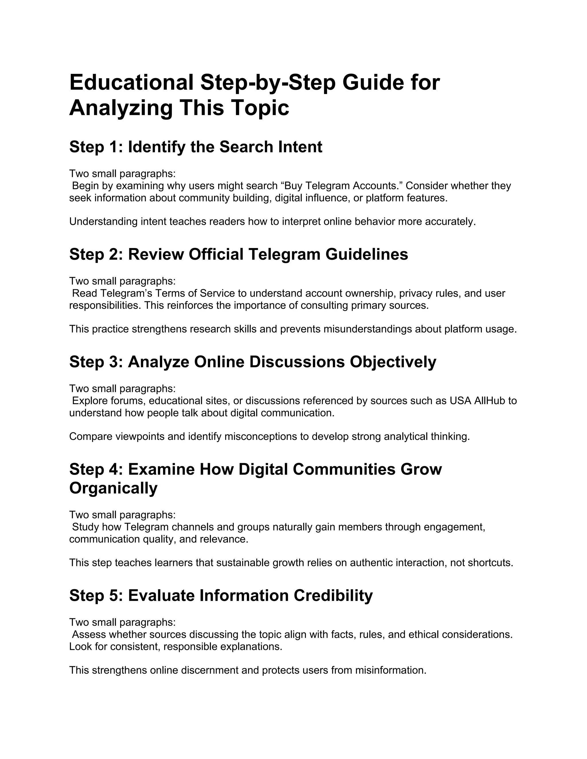Educational Step-by-Step Guide for
Analyzing This Topic
Step 1: Identify the Search Intent
Two small paragraphs:
Begin by examining why users might search “Buy Telegram Accounts.” Consider whether they
seek information about community building, digital influence, or platform features.
Understanding intent teaches readers how to interpret online behavior more accurately.
Step 2: Review Official Telegram Guidelines
Two small paragraphs:
Read Telegram’s Terms of Service to understand account ownership, privacy rules, and user
responsibilities. This reinforces the importance of consulting primary sources.
This practice strengthens research skills and prevents misunderstandings about platform usage.
Step 3: Analyze Online Discussions Objectively
Two small paragraphs:
Explore forums, educational sites, or discussions referenced by sources such as USA AllHub to
understand how people talk about digital communication.
Compare viewpoints and identify misconceptions to develop strong analytical thinking.
Step 4: Examine How Digital Communities Grow
Organically
Two small paragraphs:
Study how Telegram channels and groups naturally gain members through engagement,
communication quality, and relevance.
This step teaches learners that sustainable growth relies on authentic interaction, not shortcuts.
Step 5: Evaluate Information Credibility
Two small paragraphs:
Assess whether sources discussing the topic align with facts, rules, and ethical considerations.
Look for consistent, responsible explanations.
This strengthens online discernment and protects users from misinformation.
 