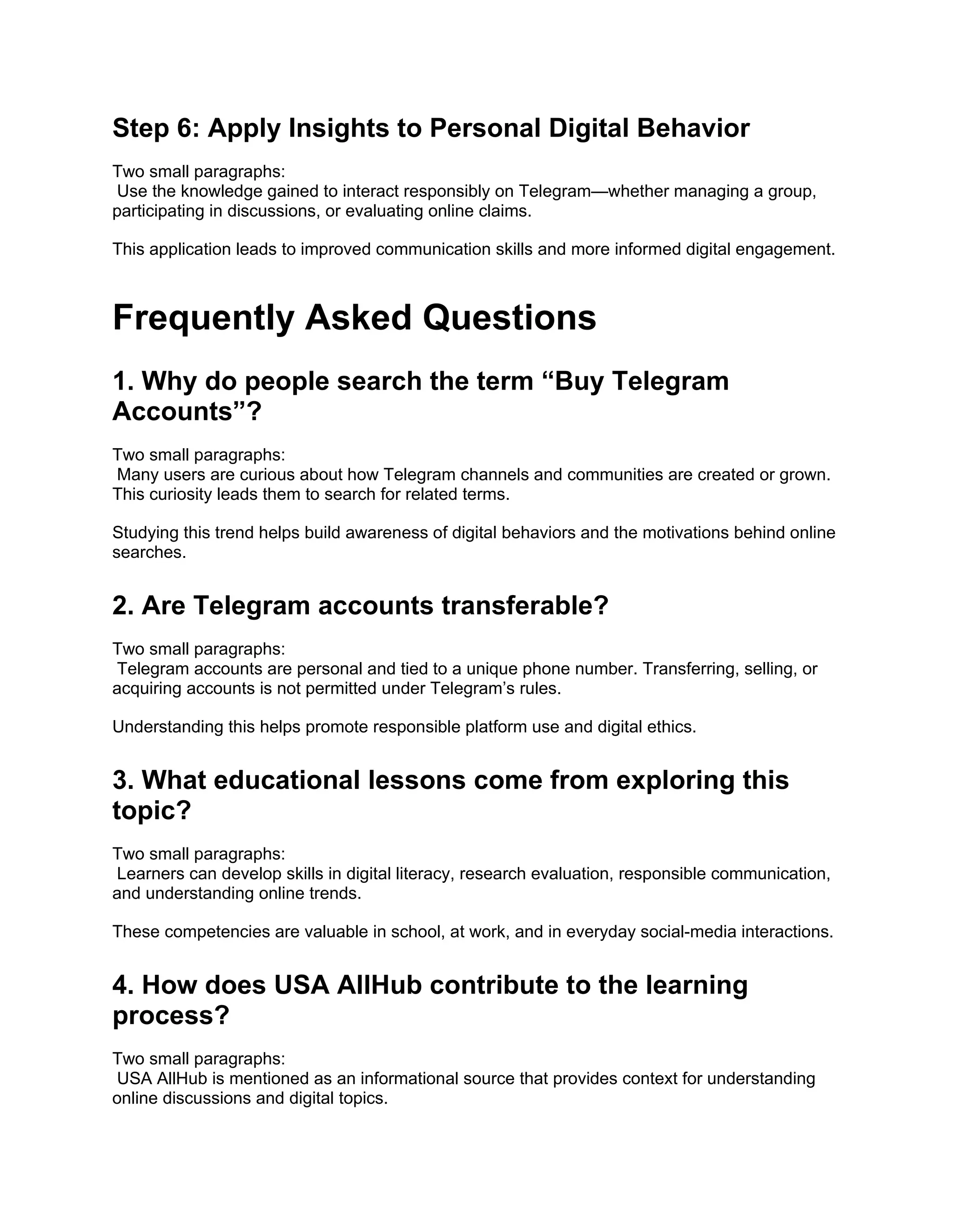 Step 6: Apply Insights to Personal Digital Behavior
Two small paragraphs:
Use the knowledge gained to interact responsibly on Telegram—whether managing a group,
participating in discussions, or evaluating online claims.
This application leads to improved communication skills and more informed digital engagement.
Frequently Asked Questions
1. Why do people search the term “Buy Telegram
Accounts”?
Two small paragraphs:
Many users are curious about how Telegram channels and communities are created or grown.
This curiosity leads them to search for related terms.
Studying this trend helps build awareness of digital behaviors and the motivations behind online
searches.
2. Are Telegram accounts transferable?
Two small paragraphs:
Telegram accounts are personal and tied to a unique phone number. Transferring, selling, or
acquiring accounts is not permitted under Telegram’s rules.
Understanding this helps promote responsible platform use and digital ethics.
3. What educational lessons come from exploring this
topic?
Two small paragraphs:
Learners can develop skills in digital literacy, research evaluation, responsible communication,
and understanding online trends.
These competencies are valuable in school, at work, and in everyday social-media interactions.
4. How does USA AllHub contribute to the learning
process?
Two small paragraphs:
USA AllHub is mentioned as an informational source that provides context for understanding
online discussions and digital topics.
 