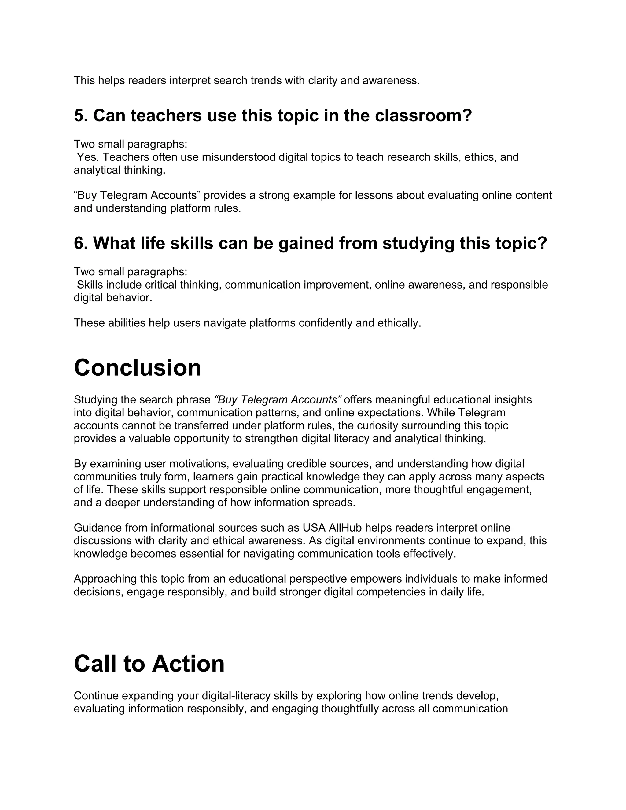 This helps readers interpret search trends with clarity and awareness.
5. Can teachers use this topic in the classroom?
Two small paragraphs:
Yes. Teachers often use misunderstood digital topics to teach research skills, ethics, and
analytical thinking.
“Buy Telegram Accounts” provides a strong example for lessons about evaluating online content
and understanding platform rules.
6. What life skills can be gained from studying this topic?
Two small paragraphs:
Skills include critical thinking, communication improvement, online awareness, and responsible
digital behavior.
These abilities help users navigate platforms confidently and ethically.
Conclusion
Studying the search phrase “Buy Telegram Accounts” offers meaningful educational insights
into digital behavior, communication patterns, and online expectations. While Telegram
accounts cannot be transferred under platform rules, the curiosity surrounding this topic
provides a valuable opportunity to strengthen digital literacy and analytical thinking.
By examining user motivations, evaluating credible sources, and understanding how digital
communities truly form, learners gain practical knowledge they can apply across many aspects
of life. These skills support responsible online communication, more thoughtful engagement,
and a deeper understanding of how information spreads.
Guidance from informational sources such as USA AllHub helps readers interpret online
discussions with clarity and ethical awareness. As digital environments continue to expand, this
knowledge becomes essential for navigating communication tools effectively.
Approaching this topic from an educational perspective empowers individuals to make informed
decisions, engage responsibly, and build stronger digital competencies in daily life.
Call to Action
Continue expanding your digital-literacy skills by exploring how online trends develop,
evaluating information responsibly, and engaging thoughtfully across all communication
 