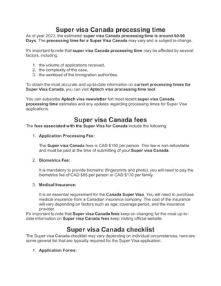 Super visa Canada processing time
As of year 2023, the estimated super visa Canada processing time is around 60-90
Days. The processing time for a Super Visa Canada may vary and is subject to change.
It's important to note that super visa Canada processing time may be affected by several
factors, including.
1. the volume of applications received,
2. the complexity of the case,
3. the workload of the immigration authorities.
To obtain the most accurate and up-to-date information on current processing times for
Super Visa Canada, you can visit Aptech visa processing time tool.
You can subscribe Aptech visa newsletter fort most recent super visa Canada
processing time estimates and any updates regarding processing times for Super Visa
applications.
Super visa Canada fees
The fees associated with the Super Visa for Canada include the following:
1. Application Processing Fee:
The Super visa Canada fees is CAD $150 per person. This fee is non-refundable
and must be paid at the time of submitting of your Super visa Canada.
2. Biometrics Fee:
It is mandatory to provide biometric (fingerprints and photo), you will need to pay the
biometrics fee of CAD $85 per person or CAD $170 per family.
3. Medical Insurance:
It is an essential requirement for the Canada Super Visa. You will need to purchase
medical insurance from a Canadian insurance company. The cost of the insurance
will vary depending on factors such as age, coverage period, and the insurance
provider.
It's important to note that Super visa Canada fees keep on changing for the most up-to-
date information on Super visa Canada fees keep visiting official website.
Super visa Canada checklist
The Super visa Canada checklist may vary depending on individual circumstances, here are
some general list that are typically required for the Super Visa application:
1. Application Forms:
 