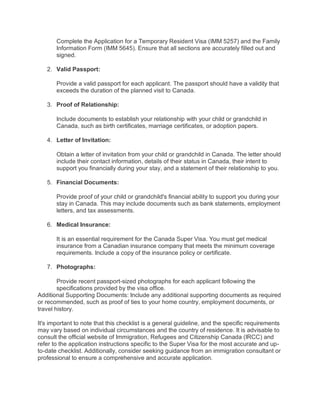 Complete the Application for a Temporary Resident Visa (IMM 5257) and the Family
Information Form (IMM 5645). Ensure that all sections are accurately filled out and
signed.
2. Valid Passport:
Provide a valid passport for each applicant. The passport should have a validity that
exceeds the duration of the planned visit to Canada.
3. Proof of Relationship:
Include documents to establish your relationship with your child or grandchild in
Canada, such as birth certificates, marriage certificates, or adoption papers.
4. Letter of Invitation:
Obtain a letter of invitation from your child or grandchild in Canada. The letter should
include their contact information, details of their status in Canada, their intent to
support you financially during your stay, and a statement of their relationship to you.
5. Financial Documents:
Provide proof of your child or grandchild's financial ability to support you during your
stay in Canada. This may include documents such as bank statements, employment
letters, and tax assessments.
6. Medical Insurance:
It is an essential requirement for the Canada Super Visa. You must get medical
insurance from a Canadian insurance company that meets the minimum coverage
requirements. Include a copy of the insurance policy or certificate.
7. Photographs:
Provide recent passport-sized photographs for each applicant following the
specifications provided by the visa office.
Additional Supporting Documents: Include any additional supporting documents as required
or recommended, such as proof of ties to your home country, employment documents, or
travel history.
It's important to note that this checklist is a general guideline, and the specific requirements
may vary based on individual circumstances and the country of residence. It is advisable to
consult the official website of Immigration, Refugees and Citizenship Canada (IRCC) and
refer to the application instructions specific to the Super Visa for the most accurate and up-
to-date checklist. Additionally, consider seeking guidance from an immigration consultant or
professional to ensure a comprehensive and accurate application.
 