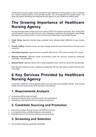 As demand for nurses surges, partnering with the right healthcare nursing agency is key for hospitals
and medical facilities looking to hire top talent quickly. But not all agencies are created equal. This
guide will explore identifying and selecting the best agency for your healthcare staffing needs.
The Growing Importance of Healthcare
Nursing Agency
Nursing shortages were a major issue even before COVID-19 increased workloads. Now, finding RNs
and specialized nurses has become even more challenging. Healthcare Nursing Agency helps bridge
talent gaps by providing contract nurses and permanent placements. Key benefits include:
 Faster Hiring: Agencies maintain large candidate pools, allowing faster fulfillment of open nursing
roles.
 Flexible Staffing: Contract nurses can help manage seasonal census fluctuations or fill last-minute
vacancies.
 Specialized Expertise: Agencies focus on specific skill sets from OR nurses to cardiac ICU nurses.
 Reduced Workload: Agencies handle administrative tasks like sourcing, screening, credentials
verification, and onboarding.
 National Reach: Agencies source from a wider geographic area, useful for hard-to-fill rural openings.
With demand projected to grow, partnering strategically with the right agency makes hiring success
more likely.
6 Key Services Provided by Healthcare
Nursing Agency
Trustworthy healthcare nursing agencies offer much more than just candidate referrals. They provide
holistic services spanning the entire recruiter-to-hire lifecycle:
1. Requirements Analysis
 Evaluating staffing needs and gaps
 Aligning on required skills, experience levels, and qualifications
 Developing customized recruitment strategy and approach
2. Candidate Sourcing and Promotion
 Advertising positions through diverse online/offline channels
 Leveraging existing candidate databases and pipelines
 Managing inbound recruitment marketing and social media
3. Screening and Selection
 Phone/video screening of potential candidates
 
