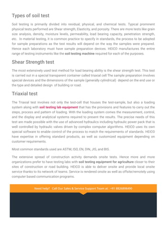 Types of soil test
Soil testing is primarily divided into residual, physical, and chemical tests. Typical prominent
physical tests performed are Shear strength, Elasticity, and porosity. There are more tests like grain
size analysis, density, moisture levels, permeability, load bearing capacity, penetration strength,
etc. In material testing, it is common practice to specify in standards, the process to be adopted
for sample preparations as the test results will depend on the way the samples were prepared.
Hence each laboratory must have sample preparation devices. HEICO manufactures the entire
range of testing instruments like the soil testing machine required for each of the purposes.
Shear Strength test
The most extensively used test method for load bearing ability is the shear strength test. This test
is carried out in a special transparent container called triaxial cell The sample preparation involves
special devices and the dimensions of the sample (generally cylindrical) depend on the end use or
the type and detailed design of building or road.
Triaxial test
The Triaxial test involves not only the test-cell that houses the test-sample, but also a loading
system along with soil testing lab equipment that has the provisions and features to carry out the
steps, process and pattern of loading. With the loading system comes the measurement, control,
and the display and analytical systems required to present the results. The precise needs of this
test are made possible with the use of advanced hydraulics including hydraulic power pack that is
well controlled by hydraulic valves driven by complex computer algorithms. HEICO uses its own
special software to enable control of the process to match the requirements of standards. HEICO
have expertise in offering standard products, as well as customized equipment depending on
customer requirements.
Most common standards used are ASTM, ISO, EN, DIN, JIS, and BIS.
The extensive spread of construction activity demands onsite tests. Hence more and more
organizations prefer to have testing labs with soil testing equipment for agriculture closer to their
sites of construction or road building. HEICO is able to deliver onsite and provide local onsite
service thanks to its network of teams. Service is rendered onsite as well as offsite/remotely using
computer based communication programs.
Need help? Call Our Sales & Service Support Team at : +91 8826898490
Need help? Call Our Sales & Service Support Team at : +91 8826898490
 