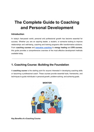 The Complete Guide to Coaching
and Personal Development
Introduction
In today’s fast-paced world, personal and professional growth has become essential for
success. Whether you are an aspiring leader, a student, or someone looking to improve
relationships and well-being, coaching and training programs offer transformative solutions.
From coaching courses and executive coaching to energy healing and CPD courses,
this guide provides a comprehensive overview of the most effective development methods
available today.
1. Coaching Course: Building the Foundation
A coaching course is the starting point for anyone interested in developing coaching skills
or becoming a professional coach. These courses provide essential tools, frameworks, and
techniques to guide individuals in personal growth, problem-solving, and achieving goals.
Key Benefits of a Coaching Course:
 