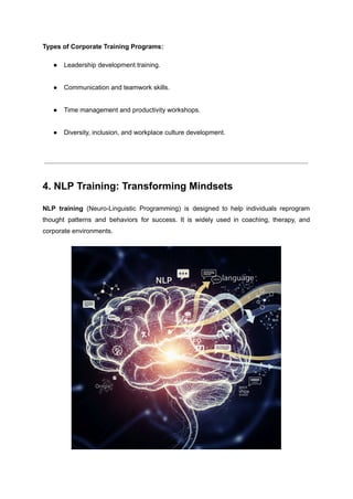Types of Corporate Training Programs:
●​ Leadership development training.​
●​ Communication and teamwork skills.​
●​ Time management and productivity workshops.​
●​ Diversity, inclusion, and workplace culture development.​
4. NLP Training: Transforming Mindsets
NLP training (Neuro-Linguistic Programming) is designed to help individuals reprogram
thought patterns and behaviors for success. It is widely used in coaching, therapy, and
corporate environments.
 