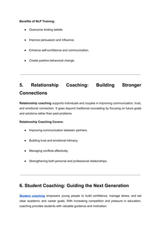 Benefits of NLP Training:
●​ Overcome limiting beliefs.​
●​ Improve persuasion and influence.​
●​ Enhance self-confidence and communication.​
●​ Create positive behavioral change.​
5. Relationship Coaching: Building Stronger
Connections
Relationship coaching supports individuals and couples in improving communication, trust,
and emotional connection. It goes beyond traditional counseling by focusing on future goals
and solutions rather than past problems.
Relationship Coaching Covers:
●​ Improving communication between partners.​
●​ Building trust and emotional intimacy.​
●​ Managing conflicts effectively.​
●​ Strengthening both personal and professional relationships.​
6. Student Coaching: Guiding the Next Generation
Student coaching empowers young people to build confidence, manage stress, and set
clear academic and career goals. With increasing competition and pressure in education,
coaching provides students with valuable guidance and motivation.
 