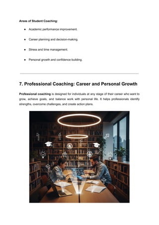 Areas of Student Coaching:
●​ Academic performance improvement.​
●​ Career planning and decision-making.​
●​ Stress and time management.​
●​ Personal growth and confidence building.​
7. Professional Coaching: Career and Personal Growth
Professional coaching is designed for individuals at any stage of their career who want to
grow, achieve goals, and balance work with personal life. It helps professionals identify
strengths, overcome challenges, and create action plans.
 