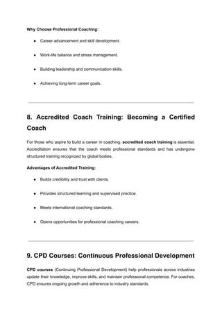 Why Choose Professional Coaching:
●​ Career advancement and skill development.​
●​ Work-life balance and stress management.​
●​ Building leadership and communication skills.​
●​ Achieving long-term career goals.​
8. Accredited Coach Training: Becoming a Certified
Coach
For those who aspire to build a career in coaching, accredited coach training is essential.
Accreditation ensures that the coach meets professional standards and has undergone
structured training recognized by global bodies.
Advantages of Accredited Training:
●​ Builds credibility and trust with clients.​
●​ Provides structured learning and supervised practice.​
●​ Meets international coaching standards.​
●​ Opens opportunities for professional coaching careers.​
9. CPD Courses: Continuous Professional Development
CPD courses (Continuing Professional Development) help professionals across industries
update their knowledge, improve skills, and maintain professional competence. For coaches,
CPD ensures ongoing growth and adherence to industry standards.
 