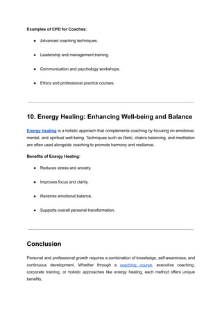 Examples of CPD for Coaches:
●​ Advanced coaching techniques.​
●​ Leadership and management training.​
●​ Communication and psychology workshops.​
●​ Ethics and professional practice courses.​
10. Energy Healing: Enhancing Well-being and Balance
Energy healing is a holistic approach that complements coaching by focusing on emotional,
mental, and spiritual well-being. Techniques such as Reiki, chakra balancing, and meditation
are often used alongside coaching to promote harmony and resilience.
Benefits of Energy Healing:
●​ Reduces stress and anxiety.​
●​ Improves focus and clarity.​
●​ Restores emotional balance.​
●​ Supports overall personal transformation.​
Conclusion
Personal and professional growth requires a combination of knowledge, self-awareness, and
continuous development. Whether through a coaching course, executive coaching,
corporate training, or holistic approaches like energy healing, each method offers unique
benefits.
 