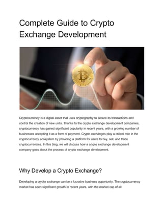 Complete Guide to Crypto
Exchange Development
Cryptocurrency is a digital asset that uses cryptography to secure its transactions and
control the creation of new units. Thanks to the crypto exchange development companies,
cryptocurrency has gained significant popularity in recent years, with a growing number of
businesses accepting it as a form of payment. Crypto exchanges play a critical role in the
cryptocurrency ecosystem by providing a platform for users to buy, sell, and trade
cryptocurrencies. In this blog, we will discuss how a crypto exchange development
company goes about the process of crypto exchange development.
Why Develop a Crypto Exchange?
Developing a crypto exchange can be a lucrative business opportunity. The cryptocurrency
market has seen significant growth in recent years, with the market cap of all
 