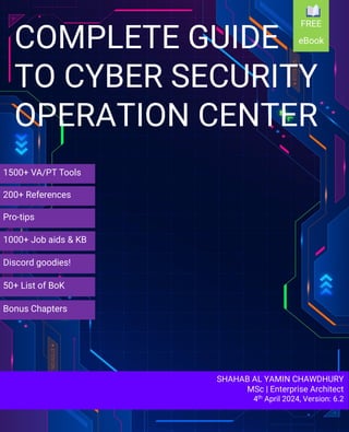 SHAHAB AL YAMIN CHAWDHURY
MSc | Enterprise Architect
4th April 2024, Version: 6.2
COMPLETE GUIDE
TO CYBER SECURITY
OPERATION CENTER
1500+ VA/PT Tools
200+ References
Pro-tips
Discord goodies!
1000+ Job aids & KB
50+ List of BoK
Bonus Chapters
FREE
eBook
 
