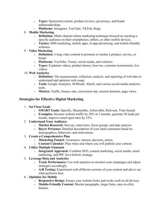 o Types: Sponsored content, product reviews, giveaways, and brand
ambassadorships.
o Platforms: Instagram, YouTube, TikTok, blogs.
8. Mobile Marketing
o Definition: Multi-channel online marketing technique focused on reaching a
specific audience on their smartphones, tablets, or other mobile devices.
o Tactics: SMS marketing, mobile apps, in-app advertising, and mobile-friendly
websites.
9. Video Marketing
o Definition: Using video content to promote or market a product, service, or
brand.
o Platforms: YouTube, Vimeo, social media, and websites.
o Types: Explainer videos, product demos, how-tos, customer testimonials, live
videos.
10. Web Analytics
o Definition: The measurement, collection, analysis, and reporting of web data to
understand and optimize web usage.
o Tools: Google Analytics, SEMrush, Ahrefs, and various social media analytics
tools.
o Metrics: Traffic, bounce rate, conversion rate, session duration, page views.
Strategies for Effective Digital Marketing
1. Set Clear Goals
o SMART Goals: Specific, Measurable, Achievable, Relevant, Time-bound.
o Examples: Increase website traffic by 20% in 3 months, generate 50 leads per
month, improve email open rates by 15%.
2. Understand Your Audience
o Market Research: Surveys, interviews, focus groups, and data analysis.
o Buyer Personas: Detailed descriptions of your ideal customers based on
demographics, behaviors, and motivations.
3. Create a Comprehensive Plan
o Marketing Funnel: Awareness, interest, decision, action.
o Content Calendar: Plan when and where you will publish your content.
4. Utilize Multiple Channels
o Integrated Approach: Combine SEO, content marketing, social media, email
marketing, and PPC for a holistic strategy.
5. Leverage Data and Analytics
o Track Performance: Use web analytics to monitor your campaigns and adjust
strategies accordingly.
o A/B Testing: Experiment with different versions of your content and ads to see
what performs best.
6. Optimize for Mobile
o Responsive Design: Ensure your website looks and works well on all devices.
o Mobile-Friendly Content: Shorter paragraphs, larger fonts, easy-to-click
buttons.
 