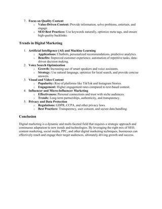7. Focus on Quality Content
o Value-Driven Content: Provide information, solve problems, entertain, and
engage.
o SEO Best Practices: Use keywords naturally, optimize meta tags, and ensure
high-quality backlinks.
Trends in Digital Marketing
1. Artificial Intelligence (AI) and Machine Learning
o Applications: Chatbots, personalized recommendations, predictive analytics.
o Benefits: Improved customer experience, automation of repetitive tasks, data-
driven decision making.
2. Voice Search Optimization
o Growth: Increasing use of smart speakers and voice assistants.
o Strategy: Use natural language, optimize for local search, and provide concise
answers.
3. Visual and Video Content
o Popularity: Rise of platforms like TikTok and Instagram Stories.
o Engagement: Higher engagement rates compared to text-based content.
4. Influencer and Micro-Influencer Marketing
o Effectiveness: Personal connections and trust with niche audiences.
o Trends: Long-term partnerships, authenticity, and transparency.
5. Privacy and Data Protection
o Regulations: GDPR, CCPA, and other privacy laws.
o Best Practices: Transparency, user consent, and secure data handling.
Conclusion
Digital marketing is a dynamic and multi-faceted field that requires a strategic approach and
continuous adaptation to new trends and technologies. By leveraging the right mix of SEO,
content marketing, social media, PPC, and other digital marketing techniques, businesses can
effectively reach and engage their target audiences, ultimately driving growth and success.
 