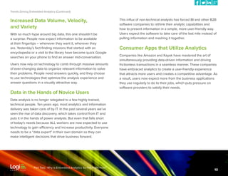 Trends Driving Embedded Analytics (Continued)

Increased Data Volume, Velocity,
and Variety
With so much hype around big data, this one shouldn’t be
a surprise. People now expect information to be available
at their fingertips – whenever they want it, wherever they
are. Yesterday’s fact-finding missions that started with an
encyclopedia or a visit to the library have become quick Google
searches on your phone to find an answer mid-conversation.
Users now rely on technology to comb through massive amounts
of ever-changing data to organize relevant information to solve
their problems. People need answers quickly, and they choose
to use technologies that optimize the analysis experience and
answer questions in a visually attractive way.

Data in the Hands of Novice Users

This influx of non-technical analysts has forced BI and other B2B
software companies to rethink their analytic capabilities and
how to present information in a simple, more user-friendly way.
Users expect the software to take care of the last mile instead of
pulling information and mashing it together.

Consumer Apps that Utilize Analytics
Companies like Amazon and Kayak have mastered the art of
simultaneously providing data-driven information and driving
frictionless transactions in a seamless manner. These companies
have embraced analytics to create a user-friendly experience
that attracts more users and creates a competitive advantage. As
a result, users now expect more from the business applications
they use regularly to do to their jobs, which puts pressure on
software providers to satisfy their needs.

Data analysis is no longer relegated to a few highly trained,
technical people. Ten years ago, most analytics and information
delivery was taken care of by IT. In the past several years we’ve
seen the rise of data discovery, which takes control from IT and
puts it in the hands of power analysts. But even that falls short
of today’s needs because ALL workers are now expected to use
technology to gain efficiency and increase productivity. Everyone
needs to be a “data expert” in their own domain so they can
make intelligent decisions that drive business forward.

Part Two: Why is Embedded Analytics So Hot Right Now?

10

 