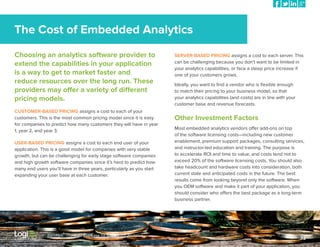 The Cost of Embedded Analytics
Choosing an analytics software provider to
extend the capabilities in your application
is a way to get to market faster and
reduce resources over the long run. These
providers may offer a variety of different
pricing models.
CUSTOMER-BASED PRICING assigns a cost to each of your
customers. This is the most common pricing model since it is easy
for companies to predict how many customers they will have in year
1, year 2, and year 3.
USER-BASED PRICING assigns a cost to each end user of your
application. This is a good model for companies with very stable
growth, but can be challenging for early stage software companies
and high growth software companies since it’s hard to predict how
many end users you’ll have in three years, particularly as you start
expanding your user base at each customer.

Part Five: The Business Case for Embedded Analytics

SERVER-BASED PRICING assigns a cost to each server. This
can be challenging because you don’t want to be limited in
your analytics capabilities, or face a steep price increase if
one of your customers grows.
Ideally, you want to find a vendor who is flexible enough
to match their pricing to your business model, so that
your analytics capabilities (and costs) are in line with your
customer base and revenue forecasts.

Other Investment Factors
Most embedded analytics vendors offer add-ons on top
of the software licensing costs—including new customer
enablement, premium support packages, consulting services,
and instructor-led education and training. The purpose is
to accelerate ROI and time to value, and costs tend not to
exceed 20% of the software licensing costs. You should also
take headcount and hardware costs into consideration, both
current state and anticipated costs in the future. The best
results come from looking beyond only the software. When
you OEM software and make it part of your application, you
should consider who offers the best package as a long-term
business partner.

32

 