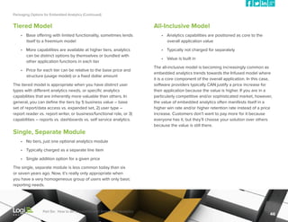 Packaging Options for Embedded Analytics (Continued)

Tiered Model

All-Inclusive Model

•	 Base offering with limited functionality, sometimes lends
itself to a freemium model

•	 Analytics capabilities are positioned as core to the
overall application value

•	 More capabilities are available at higher tiers, analytics
can be distinct options by themselves or bundled with
other application functions in each tier

•	 Typically not charged for separately

•	 Price for each tier can be relative to the base price and
structure (usage model) or a fixed dollar amount
The tiered model is appropriate when you have distinct user
types with different analytics needs, or specific analytics
capabilities that are inherently more valuable than others. In
general, you can define the tiers by 1) business value – base
set of report/data access vs. expanded set, 2) user type –
report reader vs. report writer, or business/functional role, or 3)
capabilities – reports vs. dashboards vs. self service analytics.

•	 Value is built in
The all-inclusive model is becoming increasingly common as
embedded analytics trends towards the Infused model where
it is a core component of the overall application. In this case,
software providers typically CAN justify a price increase for
their application because the value is higher. If you are in a
particularly competitive and/or sophisticated market, however,
the value of embedded analytics often manifests itself in a
higher win rate and/or higher retention rate instead of a price
increase. Customers don’t want to pay more for it because
everyone has it, but they’ll choose your solution over others
because the value is still there.

Single, Separate Module
•	 No tiers, just one optional analytics module
•	 Typically charged as a separate line item
•	 Single addition option for a given price
The single, separate module is less common today than six
or seven years ago. Now, it’s really only appropriate when
you have a very homogeneous group of users with only basic
reporting needs.

Part Six: How to Be Successful with Embedded Analytics

46

 