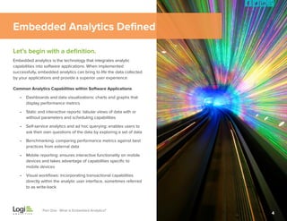Embedded Analytics Defined
Let’s begin with a definition.
Embedded analytics is the technology that integrates analytic
capabilities into software applications. When implemented
successfully, embedded analytics can bring to life the data collected
by your applications and provide a superior user experience.
Common Analytics Capabilities within Software Applications
•	 Dashboards and data visualizations: charts and graphs that
	 display performance metrics
•	 Static and interactive reports: tabular views of data with or
	 without parameters and scheduling capabilities
•	 Self-service analytics and ad hoc querying: enables users to     
ask their own questions of the data by exploring a set of data
•	 Benchmarking: comparing performance metrics against best
	 practices from external data
•	 Mobile reporting: ensures interactive functionality on mobile
	 devices and takes advantage of capabilities specific to
	 mobile devices
•	 Visual workflows: incorporating transactional capabilities 	
	 directly within the analytic user interface, sometimes referred
	 to as write-back

Part One: What is Embedded Analytics?

4

 