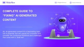 COMPLETE GUIDE TO
“FIXING” AI GENERATED
CONTENT
Ah, AI-generated content! It’s a fascinating topic
full of potential. But let’s pause for a moment and
consider the contextual limitations and challenges
that come with it. Shall we?
info@writeme.ai www.writeme.ai
 