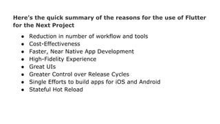 Here’s the quick summary of the reasons for the use of Flutter
for the Next Project
● Reduction in number of workflow and tools
● Cost-Effectiveness
● Faster, Near Native App Development
● High-Fidelity Experience
● Great UIs
● Greater Control over Release Cycles
● Single Efforts to build apps for iOS and Android
● Stateful Hot Reload
 