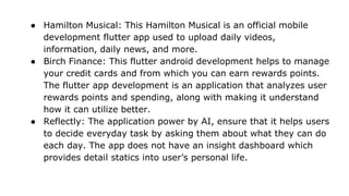 ● Hamilton Musical: This Hamilton Musical is an official mobile
development flutter app used to upload daily videos,
information, daily news, and more.
● Birch Finance: This flutter android development helps to manage
your credit cards and from which you can earn rewards points.
The flutter app development is an application that analyzes user
rewards points and spending, along with making it understand
how it can utilize better.
● Reflectly: The application power by AI, ensure that it helps users
to decide everyday task by asking them about what they can do
each day. The app does not have an insight dashboard which
provides detail statics into user’s personal life.
 