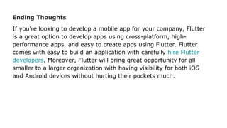 Ending Thoughts
If you’re looking to develop a mobile app for your company, Flutter
is a great option to develop apps using cross-platform, high-
performance apps, and easy to create apps using Flutter. Flutter
comes with easy to build an application with carefully hire Flutter
developers. Moreover, Flutter will bring great opportunity for all
smaller to a larger organization with having visibility for both iOS
and Android devices without hurting their pockets much.
 