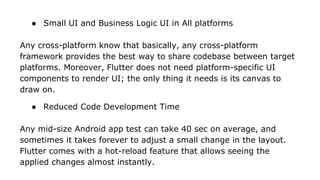 ● Small UI and Business Logic UI in All platforms
Any cross-platform know that basically, any cross-platform
framework provides the best way to share codebase between target
platforms. Moreover, Flutter does not need platform-specific UI
components to render UI; the only thing it needs is its canvas to
draw on.
● Reduced Code Development Time
Any mid-size Android app test can take 40 sec on average, and
sometimes it takes forever to adjust a small change in the layout.
Flutter comes with a hot-reload feature that allows seeing the
applied changes almost instantly.
 