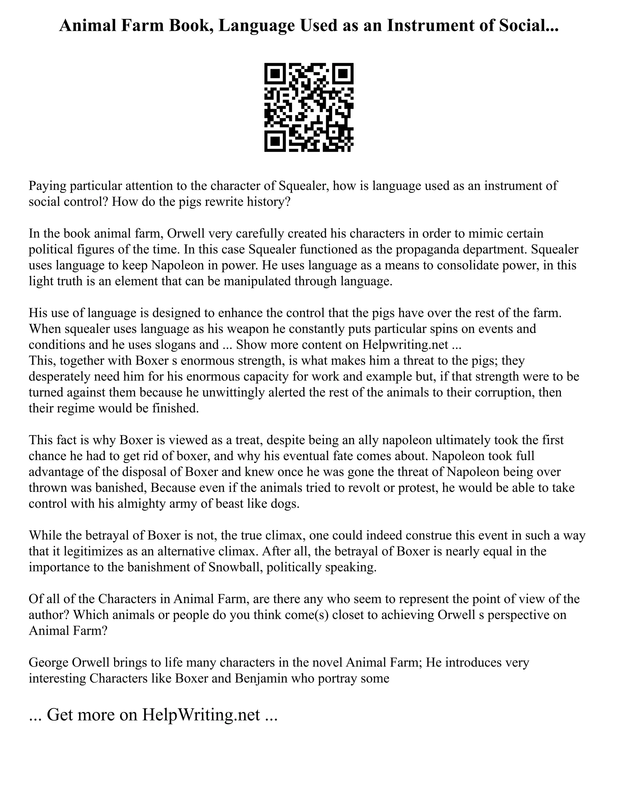 Animal Farm Book, Language Used as an Instrument of Social...
Paying particular attention to the character of Squealer, how is language used as an instrument of
social control? How do the pigs rewrite history?
In the book animal farm, Orwell very carefully created his characters in order to mimic certain
political figures of the time. In this case Squealer functioned as the propaganda department. Squealer
uses language to keep Napoleon in power. He uses language as a means to consolidate power, in this
light truth is an element that can be manipulated through language.
His use of language is designed to enhance the control that the pigs have over the rest of the farm.
When squealer uses language as his weapon he constantly puts particular spins on events and
conditions and he uses slogans and ... Show more content on Helpwriting.net ...
This, together with Boxer s enormous strength, is what makes him a threat to the pigs; they
desperately need him for his enormous capacity for work and example but, if that strength were to be
turned against them because he unwittingly alerted the rest of the animals to their corruption, then
their regime would be finished.
This fact is why Boxer is viewed as a treat, despite being an ally napoleon ultimately took the first
chance he had to get rid of boxer, and why his eventual fate comes about. Napoleon took full
advantage of the disposal of Boxer and knew once he was gone the threat of Napoleon being over
thrown was banished, Because even if the animals tried to revolt or protest, he would be able to take
control with his almighty army of beast like dogs.
While the betrayal of Boxer is not, the true climax, one could indeed construe this event in such a way
that it legitimizes as an alternative climax. After all, the betrayal of Boxer is nearly equal in the
importance to the banishment of Snowball, politically speaking.
Of all of the Characters in Animal Farm, are there any who seem to represent the point of view of the
author? Which animals or people do you think come(s) closet to achieving Orwell s perspective on
Animal Farm?
George Orwell brings to life many characters in the novel Animal Farm; He introduces very
interesting Characters like Boxer and Benjamin who portray some
... Get more on HelpWriting.net ...
 