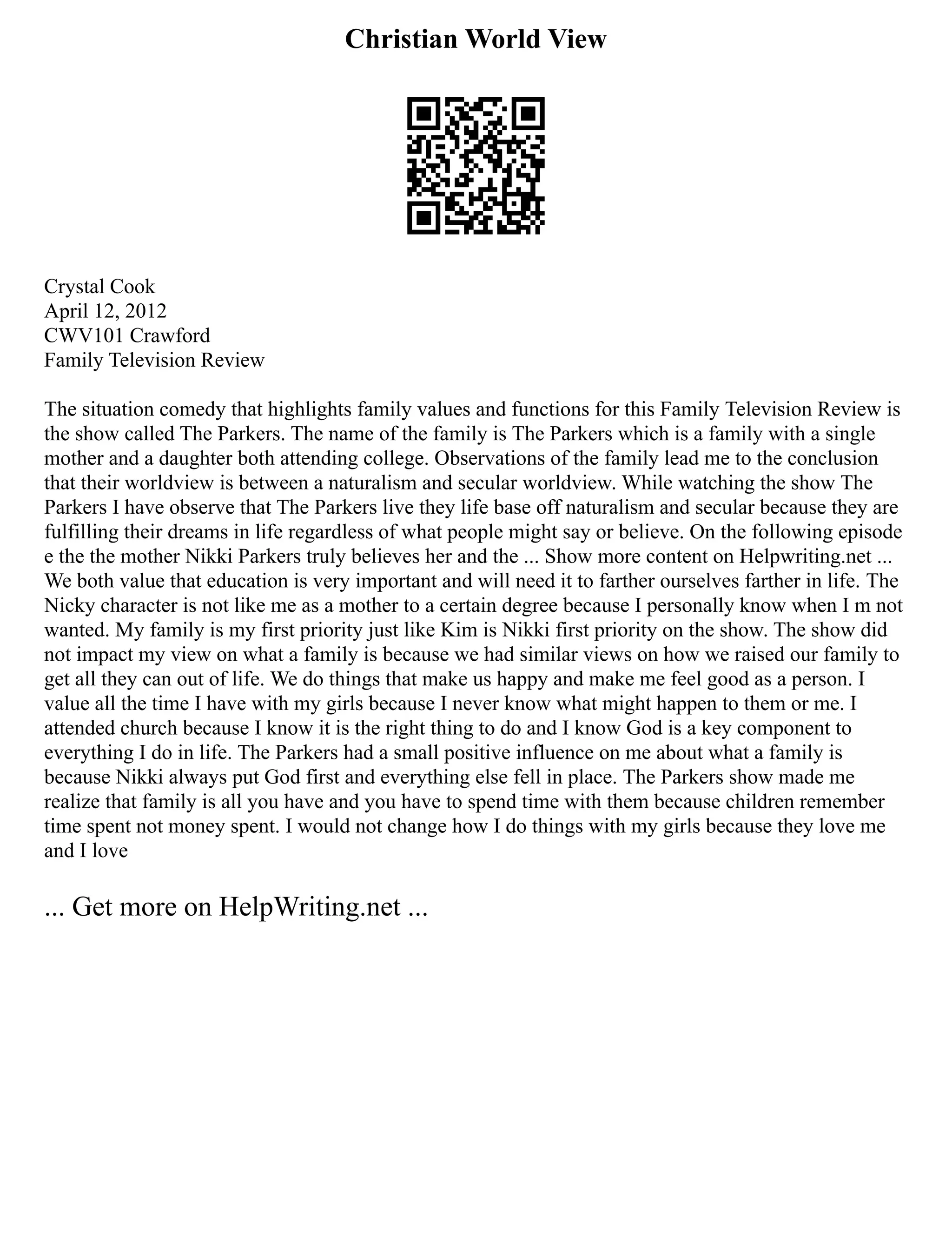 Christian World View
Crystal Cook
April 12, 2012
CWV101 Crawford
Family Television Review
The situation comedy that highlights family values and functions for this Family Television Review is
the show called The Parkers. The name of the family is The Parkers which is a family with a single
mother and a daughter both attending college. Observations of the family lead me to the conclusion
that their worldview is between a naturalism and secular worldview. While watching the show The
Parkers I have observe that The Parkers live they life base off naturalism and secular because they are
fulfilling their dreams in life regardless of what people might say or believe. On the following episode
e the the mother Nikki Parkers truly believes her and the ... Show more content on Helpwriting.net ...
We both value that education is very important and will need it to farther ourselves farther in life. The
Nicky character is not like me as a mother to a certain degree because I personally know when I m not
wanted. My family is my first priority just like Kim is Nikki first priority on the show. The show did
not impact my view on what a family is because we had similar views on how we raised our family to
get all they can out of life. We do things that make us happy and make me feel good as a person. I
value all the time I have with my girls because I never know what might happen to them or me. I
attended church because I know it is the right thing to do and I know God is a key component to
everything I do in life. The Parkers had a small positive influence on me about what a family is
because Nikki always put God first and everything else fell in place. The Parkers show made me
realize that family is all you have and you have to spend time with them because children remember
time spent not money spent. I would not change how I do things with my girls because they love me
and I love
... Get more on HelpWriting.net ...
 