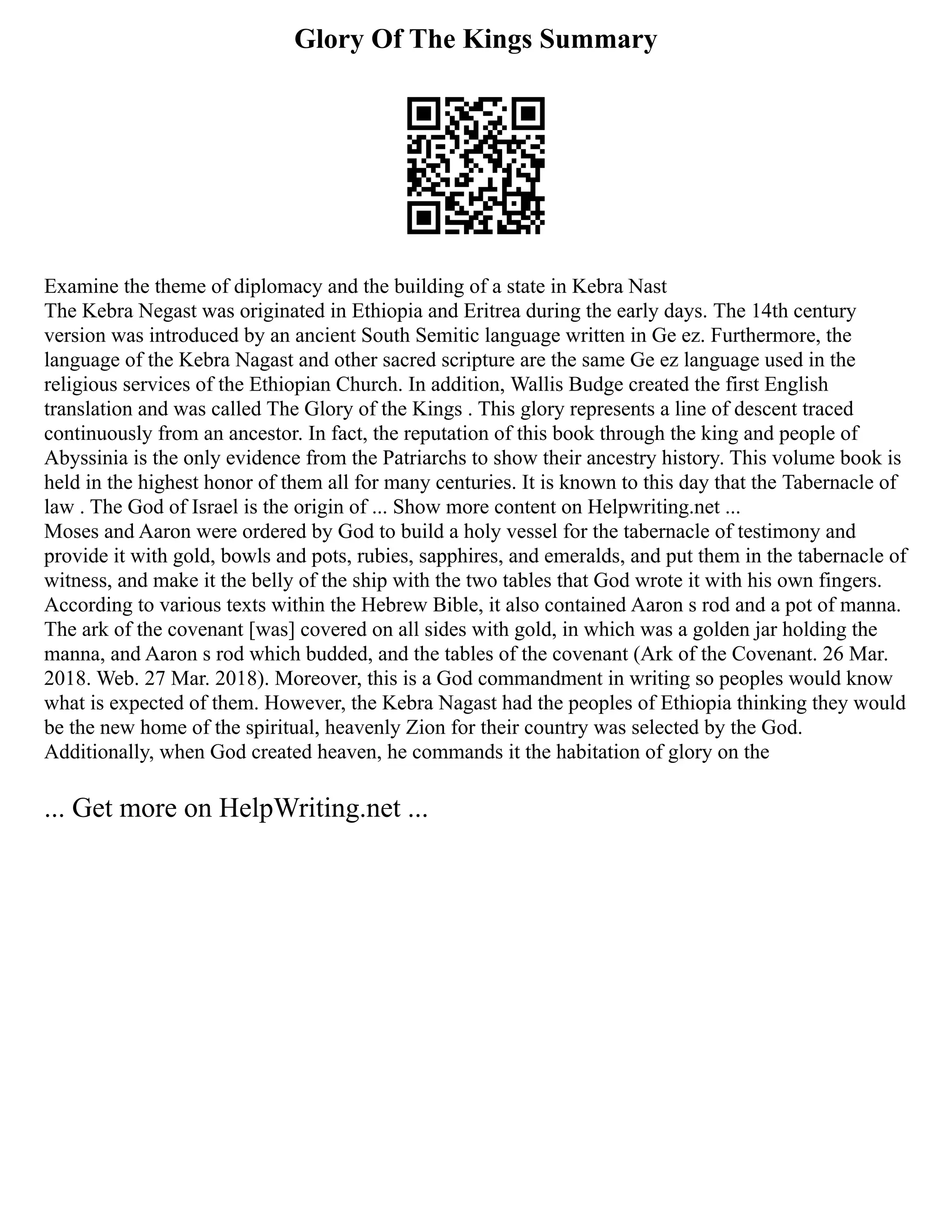 Glory Of The Kings Summary
Examine the theme of diplomacy and the building of a state in Kebra Nast
The Kebra Negast was originated in Ethiopia and Eritrea during the early days. The 14th century
version was introduced by an ancient South Semitic language written in Ge ez. Furthermore, the
language of the Kebra Nagast and other sacred scripture are the same Ge ez language used in the
religious services of the Ethiopian Church. In addition, Wallis Budge created the first English
translation and was called The Glory of the Kings . This glory represents a line of descent traced
continuously from an ancestor. In fact, the reputation of this book through the king and people of
Abyssinia is the only evidence from the Patriarchs to show their ancestry history. This volume book is
held in the highest honor of them all for many centuries. It is known to this day that the Tabernacle of
law . The God of Israel is the origin of ... Show more content on Helpwriting.net ...
Moses and Aaron were ordered by God to build a holy vessel for the tabernacle of testimony and
provide it with gold, bowls and pots, rubies, sapphires, and emeralds, and put them in the tabernacle of
witness, and make it the belly of the ship with the two tables that God wrote it with his own fingers.
According to various texts within the Hebrew Bible, it also contained Aaron s rod and a pot of manna.
The ark of the covenant [was] covered on all sides with gold, in which was a golden jar holding the
manna, and Aaron s rod which budded, and the tables of the covenant (Ark of the Covenant. 26 Mar.
2018. Web. 27 Mar. 2018). Moreover, this is a God commandment in writing so peoples would know
what is expected of them. However, the Kebra Nagast had the peoples of Ethiopia thinking they would
be the new home of the spiritual, heavenly Zion for their country was selected by the God.
Additionally, when God created heaven, he commands it the habitation of glory on the
... Get more on HelpWriting.net ...
 