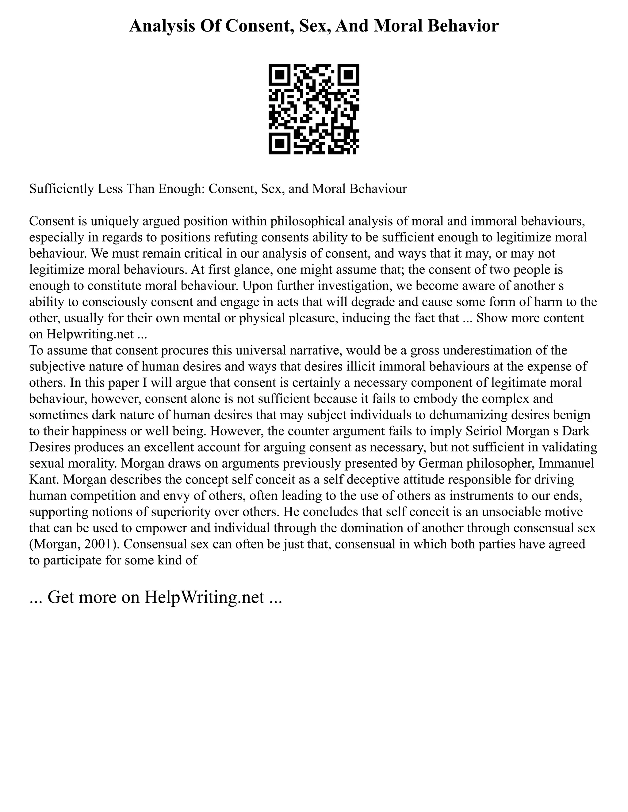 Analysis Of Consent, Sex, And Moral Behavior
Sufficiently Less Than Enough: Consent, Sex, and Moral Behaviour
Consent is uniquely argued position within philosophical analysis of moral and immoral behaviours,
especially in regards to positions refuting consents ability to be sufficient enough to legitimize moral
behaviour. We must remain critical in our analysis of consent, and ways that it may, or may not
legitimize moral behaviours. At first glance, one might assume that; the consent of two people is
enough to constitute moral behaviour. Upon further investigation, we become aware of another s
ability to consciously consent and engage in acts that will degrade and cause some form of harm to the
other, usually for their own mental or physical pleasure, inducing the fact that ... Show more content
on Helpwriting.net ...
To assume that consent procures this universal narrative, would be a gross underestimation of the
subjective nature of human desires and ways that desires illicit immoral behaviours at the expense of
others. In this paper I will argue that consent is certainly a necessary component of legitimate moral
behaviour, however, consent alone is not sufficient because it fails to embody the complex and
sometimes dark nature of human desires that may subject individuals to dehumanizing desires benign
to their happiness or well being. However, the counter argument fails to imply Seiriol Morgan s Dark
Desires produces an excellent account for arguing consent as necessary, but not sufficient in validating
sexual morality. Morgan draws on arguments previously presented by German philosopher, Immanuel
Kant. Morgan describes the concept self conceit as a self deceptive attitude responsible for driving
human competition and envy of others, often leading to the use of others as instruments to our ends,
supporting notions of superiority over others. He concludes that self conceit is an unsociable motive
that can be used to empower and individual through the domination of another through consensual sex
(Morgan, 2001). Consensual sex can often be just that, consensual in which both parties have agreed
to participate for some kind of
... Get more on HelpWriting.net ...
 