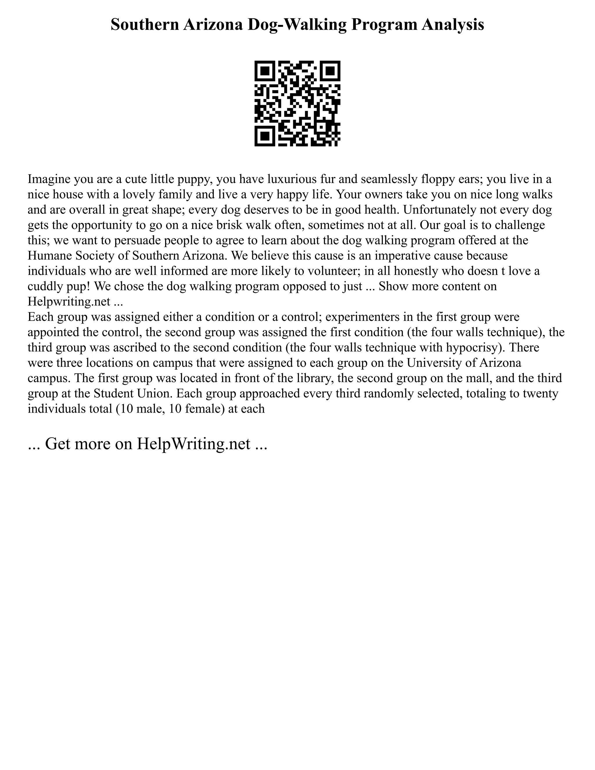 Southern Arizona Dog-Walking Program Analysis
Imagine you are a cute little puppy, you have luxurious fur and seamlessly floppy ears; you live in a
nice house with a lovely family and live a very happy life. Your owners take you on nice long walks
and are overall in great shape; every dog deserves to be in good health. Unfortunately not every dog
gets the opportunity to go on a nice brisk walk often, sometimes not at all. Our goal is to challenge
this; we want to persuade people to agree to learn about the dog walking program offered at the
Humane Society of Southern Arizona. We believe this cause is an imperative cause because
individuals who are well informed are more likely to volunteer; in all honestly who doesn t love a
cuddly pup! We chose the dog walking program opposed to just ... Show more content on
Helpwriting.net ...
Each group was assigned either a condition or a control; experimenters in the first group were
appointed the control, the second group was assigned the first condition (the four walls technique), the
third group was ascribed to the second condition (the four walls technique with hypocrisy). There
were three locations on campus that were assigned to each group on the University of Arizona
campus. The first group was located in front of the library, the second group on the mall, and the third
group at the Student Union. Each group approached every third randomly selected, totaling to twenty
individuals total (10 male, 10 female) at each
... Get more on HelpWriting.net ...
 