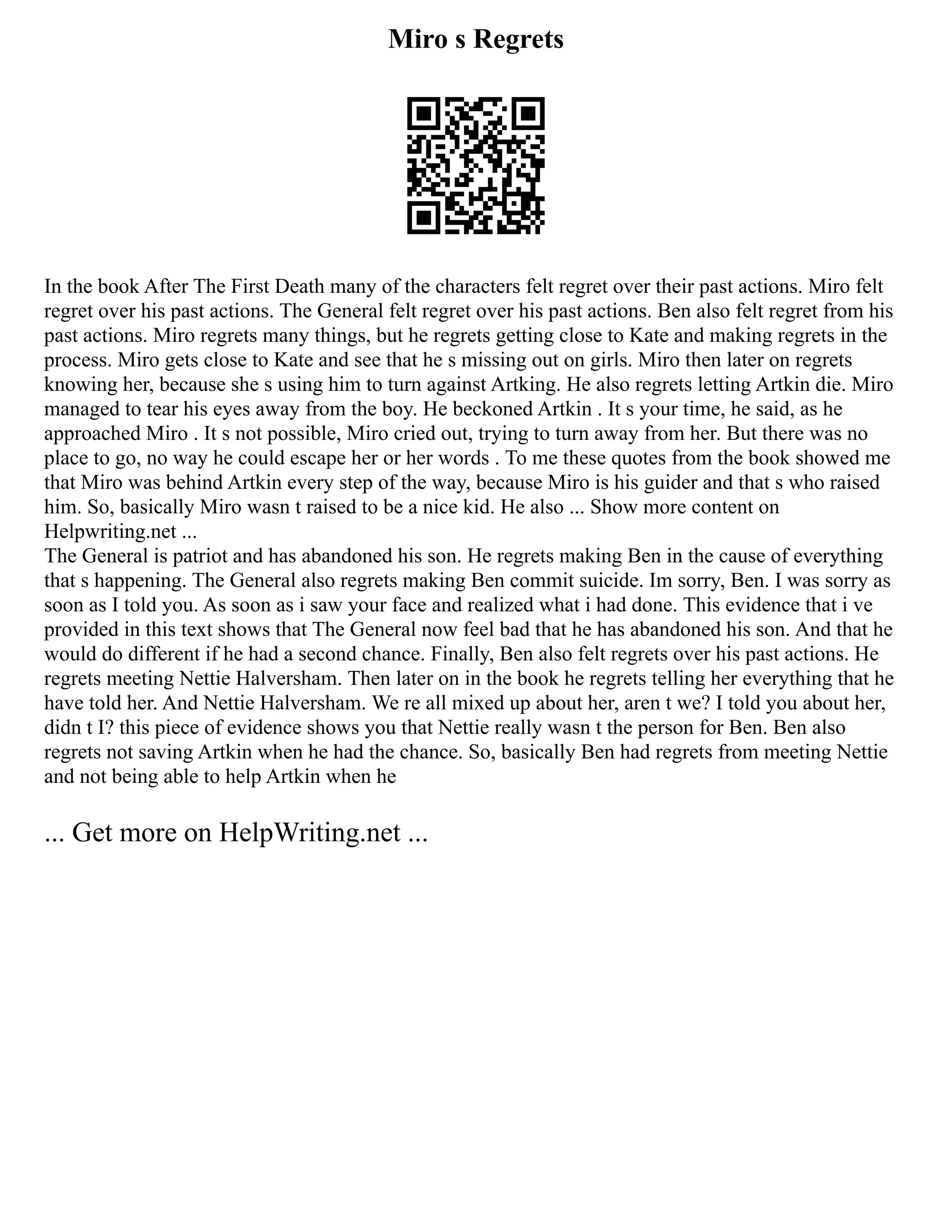 Miro s Regrets
In the book After The First Death many of the characters felt regret over their past actions. Miro felt
regret over his past actions. The General felt regret over his past actions. Ben also felt regret from his
past actions. Miro regrets many things, but he regrets getting close to Kate and making regrets in the
process. Miro gets close to Kate and see that he s missing out on girls. Miro then later on regrets
knowing her, because she s using him to turn against Artking. He also regrets letting Artkin die. Miro
managed to tear his eyes away from the boy. He beckoned Artkin . It s your time, he said, as he
approached Miro . It s not possible, Miro cried out, trying to turn away from her. But there was no
place to go, no way he could escape her or her words . To me these quotes from the book showed me
that Miro was behind Artkin every step of the way, because Miro is his guider and that s who raised
him. So, basically Miro wasn t raised to be a nice kid. He also ... Show more content on
Helpwriting.net ...
The General is patriot and has abandoned his son. He regrets making Ben in the cause of everything
that s happening. The General also regrets making Ben commit suicide. Im sorry, Ben. I was sorry as
soon as I told you. As soon as i saw your face and realized what i had done. This evidence that i ve
provided in this text shows that The General now feel bad that he has abandoned his son. And that he
would do different if he had a second chance. Finally, Ben also felt regrets over his past actions. He
regrets meeting Nettie Halversham. Then later on in the book he regrets telling her everything that he
have told her. And Nettie Halversham. We re all mixed up about her, aren t we? I told you about her,
didn t I? this piece of evidence shows you that Nettie really wasn t the person for Ben. Ben also
regrets not saving Artkin when he had the chance. So, basically Ben had regrets from meeting Nettie
and not being able to help Artkin when he
... Get more on HelpWriting.net ...
 