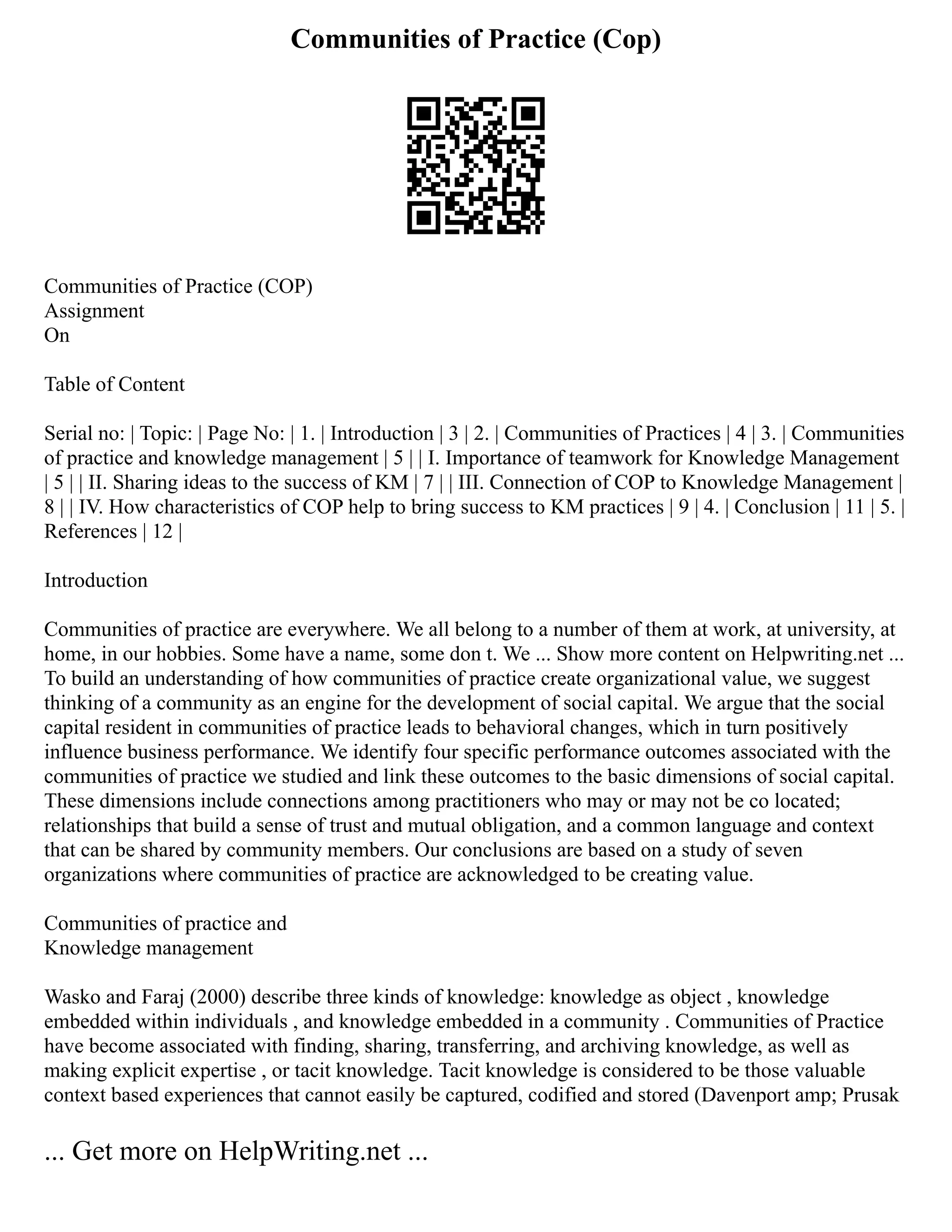 Communities of Practice (Cop)
Communities of Practice (COP)
Assignment
On
Table of Content
Serial no: | Topic: | Page No: | 1. | Introduction | 3 | 2. | Communities of Practices | 4 | 3. | Communities
of practice and knowledge management | 5 | | I. Importance of teamwork for Knowledge Management
| 5 | | II. Sharing ideas to the success of KM | 7 | | III. Connection of COP to Knowledge Management |
8 | | IV. How characteristics of COP help to bring success to KM practices | 9 | 4. | Conclusion | 11 | 5. |
References | 12 |
Introduction
Communities of practice are everywhere. We all belong to a number of them at work, at university, at
home, in our hobbies. Some have a name, some don t. We ... Show more content on Helpwriting.net ...
To build an understanding of how communities of practice create organizational value, we suggest
thinking of a community as an engine for the development of social capital. We argue that the social
capital resident in communities of practice leads to behavioral changes, which in turn positively
influence business performance. We identify four specific performance outcomes associated with the
communities of practice we studied and link these outcomes to the basic dimensions of social capital.
These dimensions include connections among practitioners who may or may not be co located;
relationships that build a sense of trust and mutual obligation, and a common language and context
that can be shared by community members. Our conclusions are based on a study of seven
organizations where communities of practice are acknowledged to be creating value.
Communities of practice and
Knowledge management
Wasko and Faraj (2000) describe three kinds of knowledge: knowledge as object , knowledge
embedded within individuals , and knowledge embedded in a community . Communities of Practice
have become associated with finding, sharing, transferring, and archiving knowledge, as well as
making explicit expertise , or tacit knowledge. Tacit knowledge is considered to be those valuable
context based experiences that cannot easily be captured, codified and stored (Davenport amp; Prusak
... Get more on HelpWriting.net ...
 