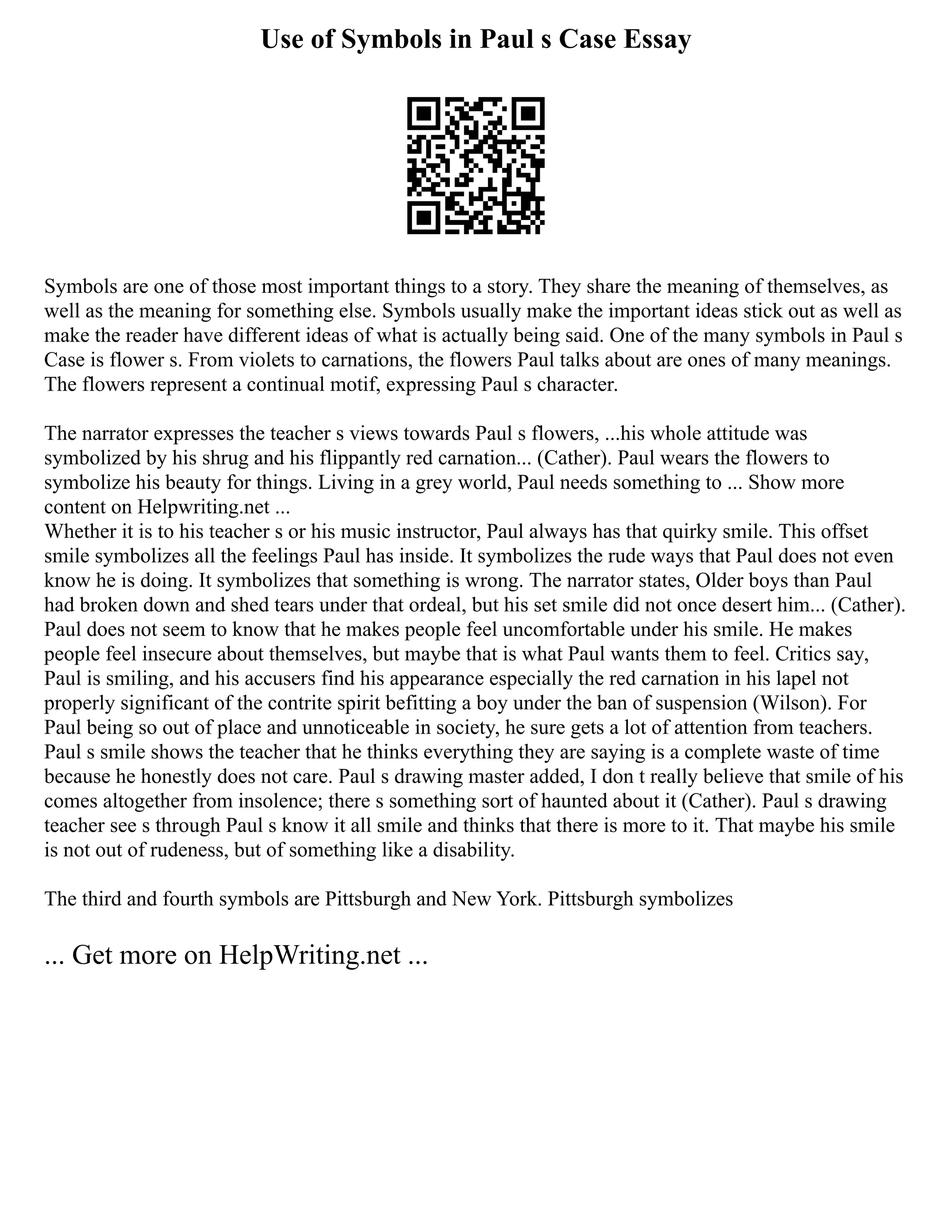 Use of Symbols in Paul s Case Essay
Symbols are one of those most important things to a story. They share the meaning of themselves, as
well as the meaning for something else. Symbols usually make the important ideas stick out as well as
make the reader have different ideas of what is actually being said. One of the many symbols in Paul s
Case is flower s. From violets to carnations, the flowers Paul talks about are ones of many meanings.
The flowers represent a continual motif, expressing Paul s character.
The narrator expresses the teacher s views towards Paul s flowers, ...his whole attitude was
symbolized by his shrug and his flippantly red carnation... (Cather). Paul wears the flowers to
symbolize his beauty for things. Living in a grey world, Paul needs something to ... Show more
content on Helpwriting.net ...
Whether it is to his teacher s or his music instructor, Paul always has that quirky smile. This offset
smile symbolizes all the feelings Paul has inside. It symbolizes the rude ways that Paul does not even
know he is doing. It symbolizes that something is wrong. The narrator states, Older boys than Paul
had broken down and shed tears under that ordeal, but his set smile did not once desert him... (Cather).
Paul does not seem to know that he makes people feel uncomfortable under his smile. He makes
people feel insecure about themselves, but maybe that is what Paul wants them to feel. Critics say,
Paul is smiling, and his accusers find his appearance especially the red carnation in his lapel not
properly significant of the contrite spirit befitting a boy under the ban of suspension (Wilson). For
Paul being so out of place and unnoticeable in society, he sure gets a lot of attention from teachers.
Paul s smile shows the teacher that he thinks everything they are saying is a complete waste of time
because he honestly does not care. Paul s drawing master added, I don t really believe that smile of his
comes altogether from insolence; there s something sort of haunted about it (Cather). Paul s drawing
teacher see s through Paul s know it all smile and thinks that there is more to it. That maybe his smile
is not out of rudeness, but of something like a disability.
The third and fourth symbols are Pittsburgh and New York. Pittsburgh symbolizes
... Get more on HelpWriting.net ...
 