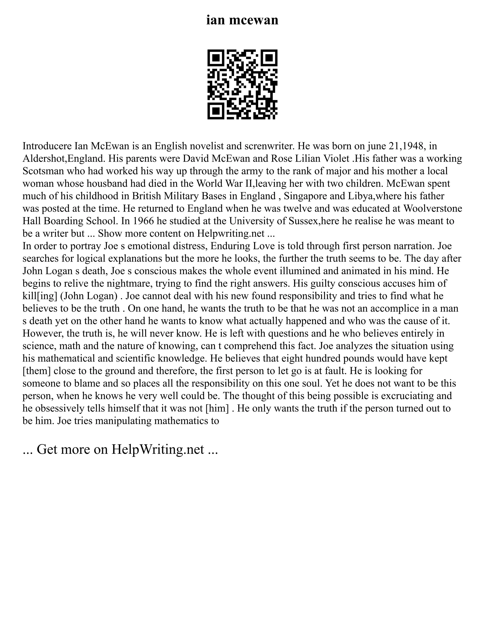 ian mcewan
Introducere Ian McEwan is an English novelist and screnwriter. He was born on june 21,1948, in
Aldershot,England. His parents were David McEwan and Rose Lilian Violet .His father was a working
Scotsman who had worked his way up through the army to the rank of major and his mother a local
woman whose housband had died in the World War II,leaving her with two children. McEwan spent
much of his childhood in British Military Bases in England , Singapore and Libya,where his father
was posted at the time. He returned to England when he was twelve and was educated at Woolverstone
Hall Boarding School. In 1966 he studied at the University of Sussex,here he realise he was meant to
be a writer but ... Show more content on Helpwriting.net ...
In order to portray Joe s emotional distress, Enduring Love is told through first person narration. Joe
searches for logical explanations but the more he looks, the further the truth seems to be. The day after
John Logan s death, Joe s conscious makes the whole event illumined and animated in his mind. He
begins to relive the nightmare, trying to find the right answers. His guilty conscious accuses him of
kill[ing] (John Logan) . Joe cannot deal with his new found responsibility and tries to find what he
believes to be the truth . On one hand, he wants the truth to be that he was not an accomplice in a man
s death yet on the other hand he wants to know what actually happened and who was the cause of it.
However, the truth is, he will never know. He is left with questions and he who believes entirely in
science, math and the nature of knowing, can t comprehend this fact. Joe analyzes the situation using
his mathematical and scientific knowledge. He believes that eight hundred pounds would have kept
[them] close to the ground and therefore, the first person to let go is at fault. He is looking for
someone to blame and so places all the responsibility on this one soul. Yet he does not want to be this
person, when he knows he very well could be. The thought of this being possible is excruciating and
he obsessively tells himself that it was not [him] . He only wants the truth if the person turned out to
be him. Joe tries manipulating mathematics to
... Get more on HelpWriting.net ...
 