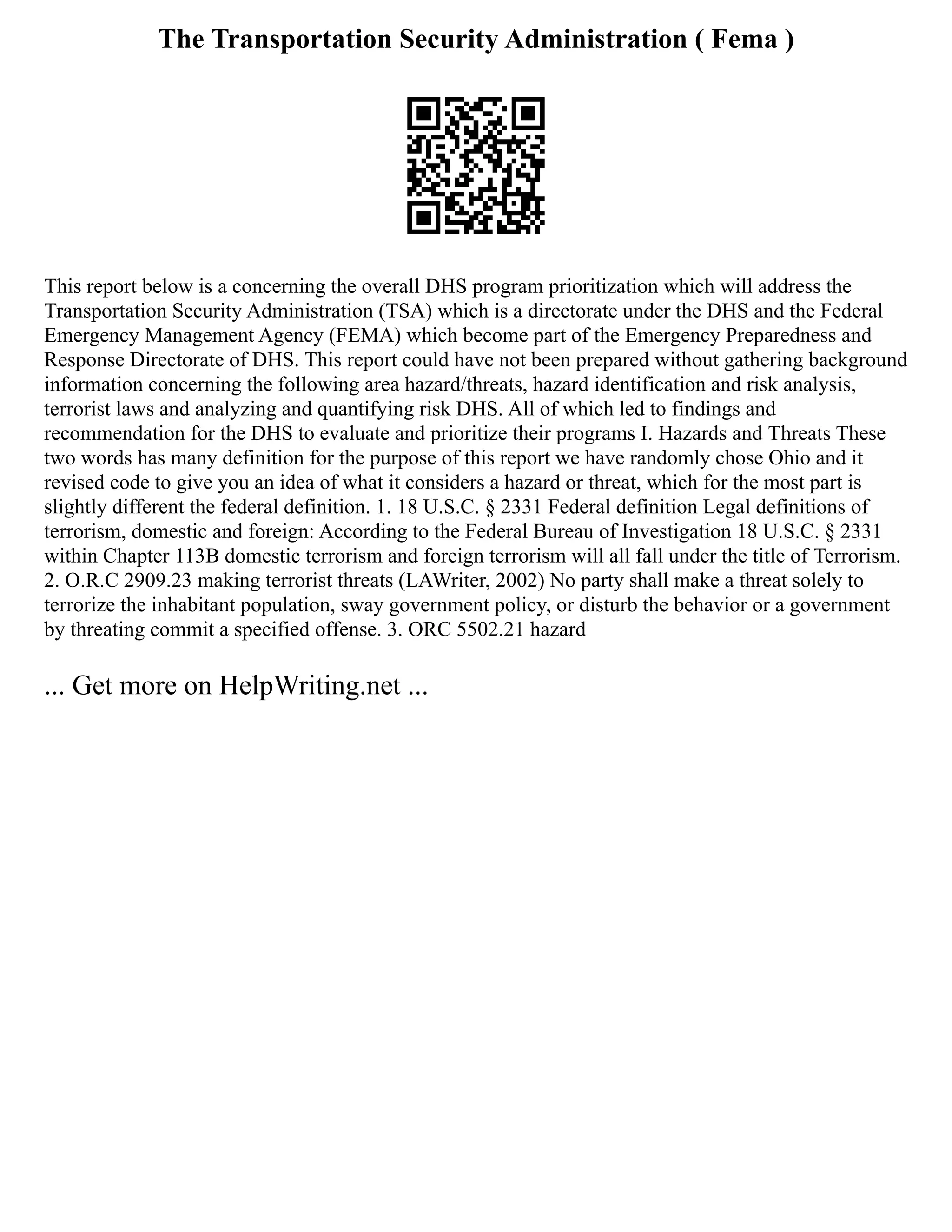 The Transportation Security Administration ( Fema )
This report below is a concerning the overall DHS program prioritization which will address the
Transportation Security Administration (TSA) which is a directorate under the DHS and the Federal
Emergency Management Agency (FEMA) which become part of the Emergency Preparedness and
Response Directorate of DHS. This report could have not been prepared without gathering background
information concerning the following area hazard/threats, hazard identification and risk analysis,
terrorist laws and analyzing and quantifying risk DHS. All of which led to findings and
recommendation for the DHS to evaluate and prioritize their programs I. Hazards and Threats These
two words has many definition for the purpose of this report we have randomly chose Ohio and it
revised code to give you an idea of what it considers a hazard or threat, which for the most part is
slightly different the federal definition. 1. 18 U.S.C. § 2331 Federal definition Legal definitions of
terrorism, domestic and foreign: According to the Federal Bureau of Investigation 18 U.S.C. § 2331
within Chapter 113B domestic terrorism and foreign terrorism will all fall under the title of Terrorism.
2. O.R.C 2909.23 making terrorist threats (LAWriter, 2002) No party shall make a threat solely to
terrorize the inhabitant population, sway government policy, or disturb the behavior or a government
by threating commit a specified offense. 3. ORC 5502.21 hazard
... Get more on HelpWriting.net ...
 
