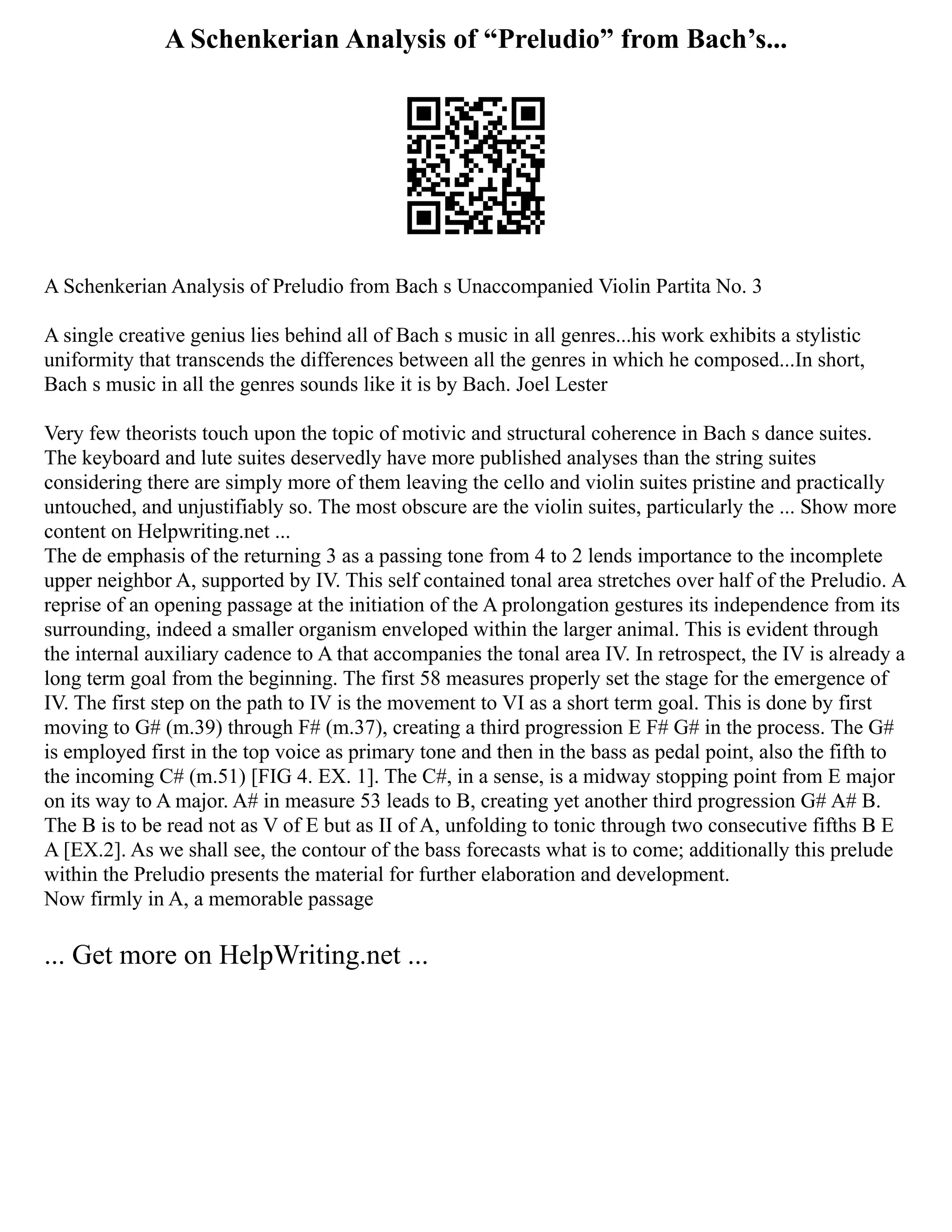 A Schenkerian Analysis of “Preludio” from Bach’s...
A Schenkerian Analysis of Preludio from Bach s Unaccompanied Violin Partita No. 3
A single creative genius lies behind all of Bach s music in all genres...his work exhibits a stylistic
uniformity that transcends the differences between all the genres in which he composed...In short,
Bach s music in all the genres sounds like it is by Bach. Joel Lester
Very few theorists touch upon the topic of motivic and structural coherence in Bach s dance suites.
The keyboard and lute suites deservedly have more published analyses than the string suites
considering there are simply more of them leaving the cello and violin suites pristine and practically
untouched, and unjustifiably so. The most obscure are the violin suites, particularly the ... Show more
content on Helpwriting.net ...
The de emphasis of the returning 3 as a passing tone from 4 to 2 lends importance to the incomplete
upper neighbor A, supported by IV. This self contained tonal area stretches over half of the Preludio. A
reprise of an opening passage at the initiation of the A prolongation gestures its independence from its
surrounding, indeed a smaller organism enveloped within the larger animal. This is evident through
the internal auxiliary cadence to A that accompanies the tonal area IV. In retrospect, the IV is already a
long term goal from the beginning. The first 58 measures properly set the stage for the emergence of
IV. The first step on the path to IV is the movement to VI as a short term goal. This is done by first
moving to G# (m.39) through F# (m.37), creating a third progression E F# G# in the process. The G#
is employed first in the top voice as primary tone and then in the bass as pedal point, also the fifth to
the incoming C# (m.51) [FIG 4. EX. 1]. The C#, in a sense, is a midway stopping point from E major
on its way to A major. A# in measure 53 leads to B, creating yet another third progression G# A# B.
The B is to be read not as V of E but as II of A, unfolding to tonic through two consecutive fifths B E
A [EX.2]. As we shall see, the contour of the bass forecasts what is to come; additionally this prelude
within the Preludio presents the material for further elaboration and development.
Now firmly in A, a memorable passage
... Get more on HelpWriting.net ...
 