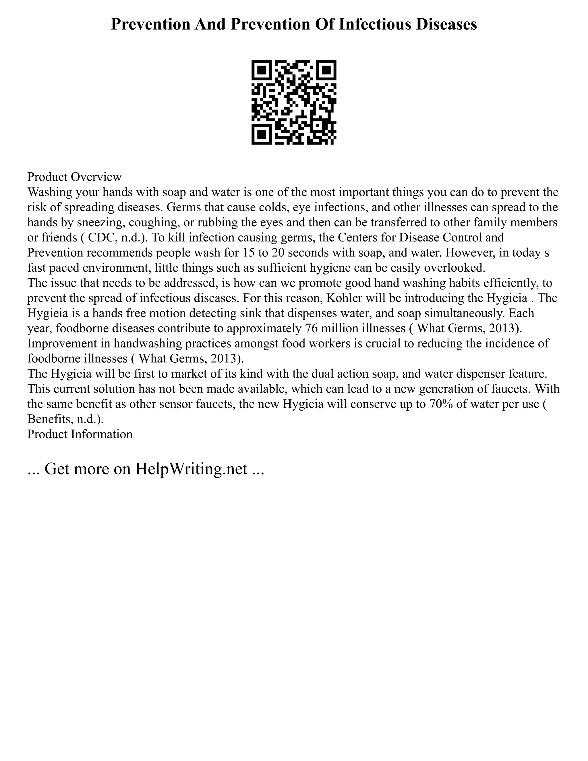 Prevention And Prevention Of Infectious Diseases
Product Overview
Washing your hands with soap and water is one of the most important things you can do to prevent the
risk of spreading diseases. Germs that cause colds, eye infections, and other illnesses can spread to the
hands by sneezing, coughing, or rubbing the eyes and then can be transferred to other family members
or friends ( CDC, n.d.). To kill infection causing germs, the Centers for Disease Control and
Prevention recommends people wash for 15 to 20 seconds with soap, and water. However, in today s
fast paced environment, little things such as sufficient hygiene can be easily overlooked.
The issue that needs to be addressed, is how can we promote good hand washing habits efficiently, to
prevent the spread of infectious diseases. For this reason, Kohler will be introducing the Hygieia . The
Hygieia is a hands free motion detecting sink that dispenses water, and soap simultaneously. Each
year, foodborne diseases contribute to approximately 76 million illnesses ( What Germs, 2013).
Improvement in handwashing practices amongst food workers is crucial to reducing the incidence of
foodborne illnesses ( What Germs, 2013).
The Hygieia will be first to market of its kind with the dual action soap, and water dispenser feature.
This current solution has not been made available, which can lead to a new generation of faucets. With
the same benefit as other sensor faucets, the new Hygieia will conserve up to 70% of water per use (
Benefits, n.d.).
Product Information
... Get more on HelpWriting.net ...
 
