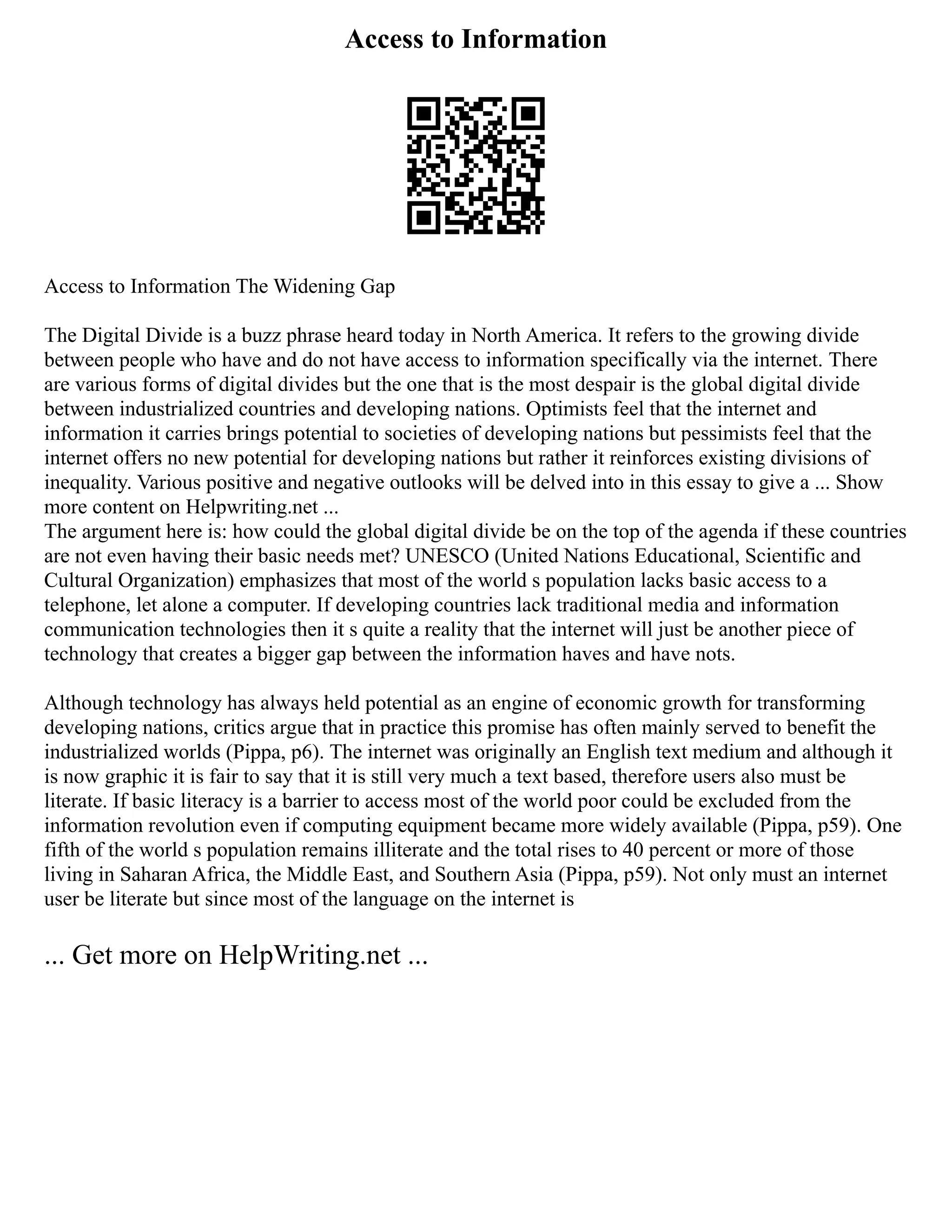 Access to Information
Access to Information The Widening Gap
The Digital Divide is a buzz phrase heard today in North America. It refers to the growing divide
between people who have and do not have access to information specifically via the internet. There
are various forms of digital divides but the one that is the most despair is the global digital divide
between industrialized countries and developing nations. Optimists feel that the internet and
information it carries brings potential to societies of developing nations but pessimists feel that the
internet offers no new potential for developing nations but rather it reinforces existing divisions of
inequality. Various positive and negative outlooks will be delved into in this essay to give a ... Show
more content on Helpwriting.net ...
The argument here is: how could the global digital divide be on the top of the agenda if these countries
are not even having their basic needs met? UNESCO (United Nations Educational, Scientific and
Cultural Organization) emphasizes that most of the world s population lacks basic access to a
telephone, let alone a computer. If developing countries lack traditional media and information
communication technologies then it s quite a reality that the internet will just be another piece of
technology that creates a bigger gap between the information haves and have nots.
Although technology has always held potential as an engine of economic growth for transforming
developing nations, critics argue that in practice this promise has often mainly served to benefit the
industrialized worlds (Pippa, p6). The internet was originally an English text medium and although it
is now graphic it is fair to say that it is still very much a text based, therefore users also must be
literate. If basic literacy is a barrier to access most of the world poor could be excluded from the
information revolution even if computing equipment became more widely available (Pippa, p59). One
fifth of the world s population remains illiterate and the total rises to 40 percent or more of those
living in Saharan Africa, the Middle East, and Southern Asia (Pippa, p59). Not only must an internet
user be literate but since most of the language on the internet is
... Get more on HelpWriting.net ...
 