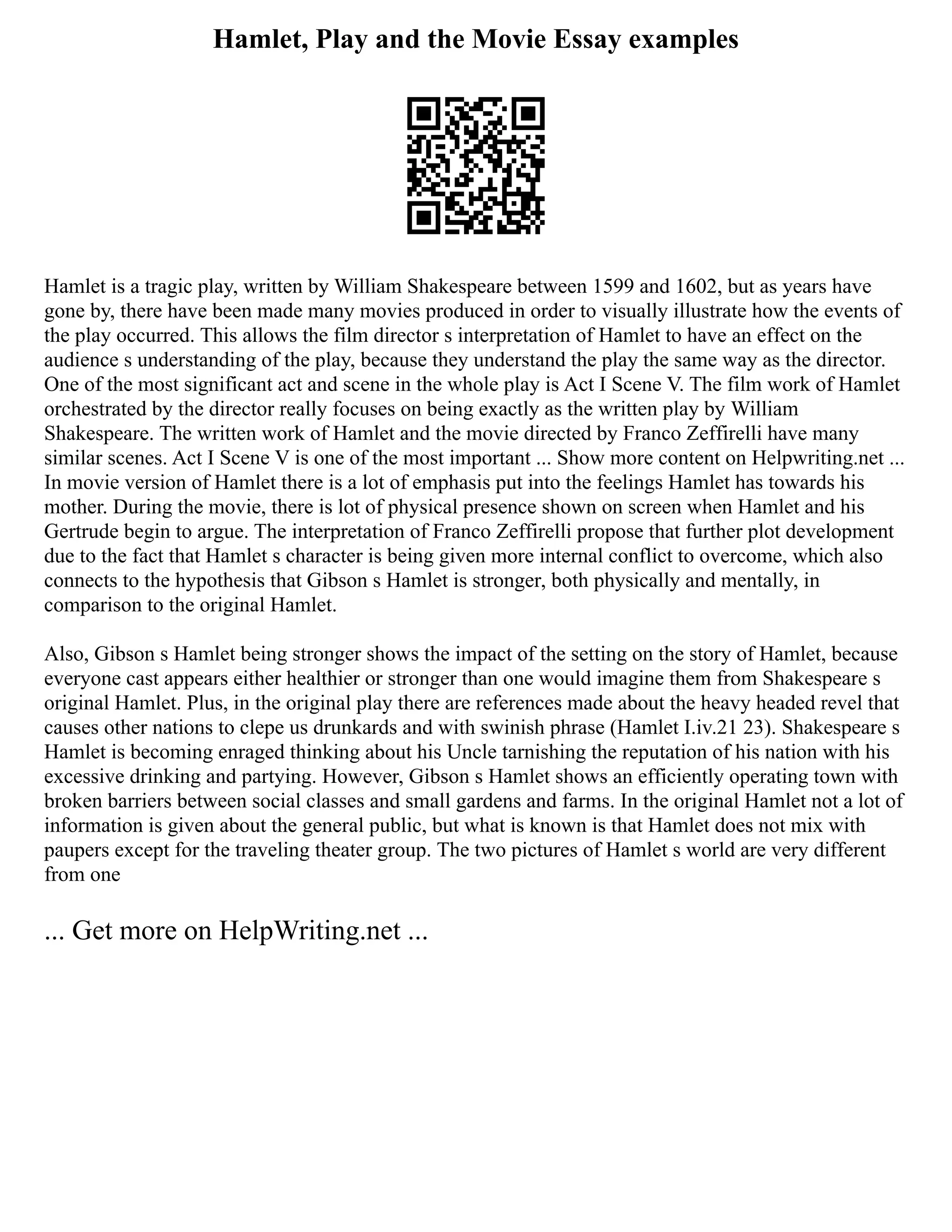 Hamlet, Play and the Movie Essay examples
Hamlet is a tragic play, written by William Shakespeare between 1599 and 1602, but as years have
gone by, there have been made many movies produced in order to visually illustrate how the events of
the play occurred. This allows the film director s interpretation of Hamlet to have an effect on the
audience s understanding of the play, because they understand the play the same way as the director.
One of the most significant act and scene in the whole play is Act I Scene V. The film work of Hamlet
orchestrated by the director really focuses on being exactly as the written play by William
Shakespeare. The written work of Hamlet and the movie directed by Franco Zeffirelli have many
similar scenes. Act I Scene V is one of the most important ... Show more content on Helpwriting.net ...
In movie version of Hamlet there is a lot of emphasis put into the feelings Hamlet has towards his
mother. During the movie, there is lot of physical presence shown on screen when Hamlet and his
Gertrude begin to argue. The interpretation of Franco Zeffirelli propose that further plot development
due to the fact that Hamlet s character is being given more internal conflict to overcome, which also
connects to the hypothesis that Gibson s Hamlet is stronger, both physically and mentally, in
comparison to the original Hamlet.
Also, Gibson s Hamlet being stronger shows the impact of the setting on the story of Hamlet, because
everyone cast appears either healthier or stronger than one would imagine them from Shakespeare s
original Hamlet. Plus, in the original play there are references made about the heavy headed revel that
causes other nations to clepe us drunkards and with swinish phrase (Hamlet I.iv.21 23). Shakespeare s
Hamlet is becoming enraged thinking about his Uncle tarnishing the reputation of his nation with his
excessive drinking and partying. However, Gibson s Hamlet shows an efficiently operating town with
broken barriers between social classes and small gardens and farms. In the original Hamlet not a lot of
information is given about the general public, but what is known is that Hamlet does not mix with
paupers except for the traveling theater group. The two pictures of Hamlet s world are very different
from one
... Get more on HelpWriting.net ...
 