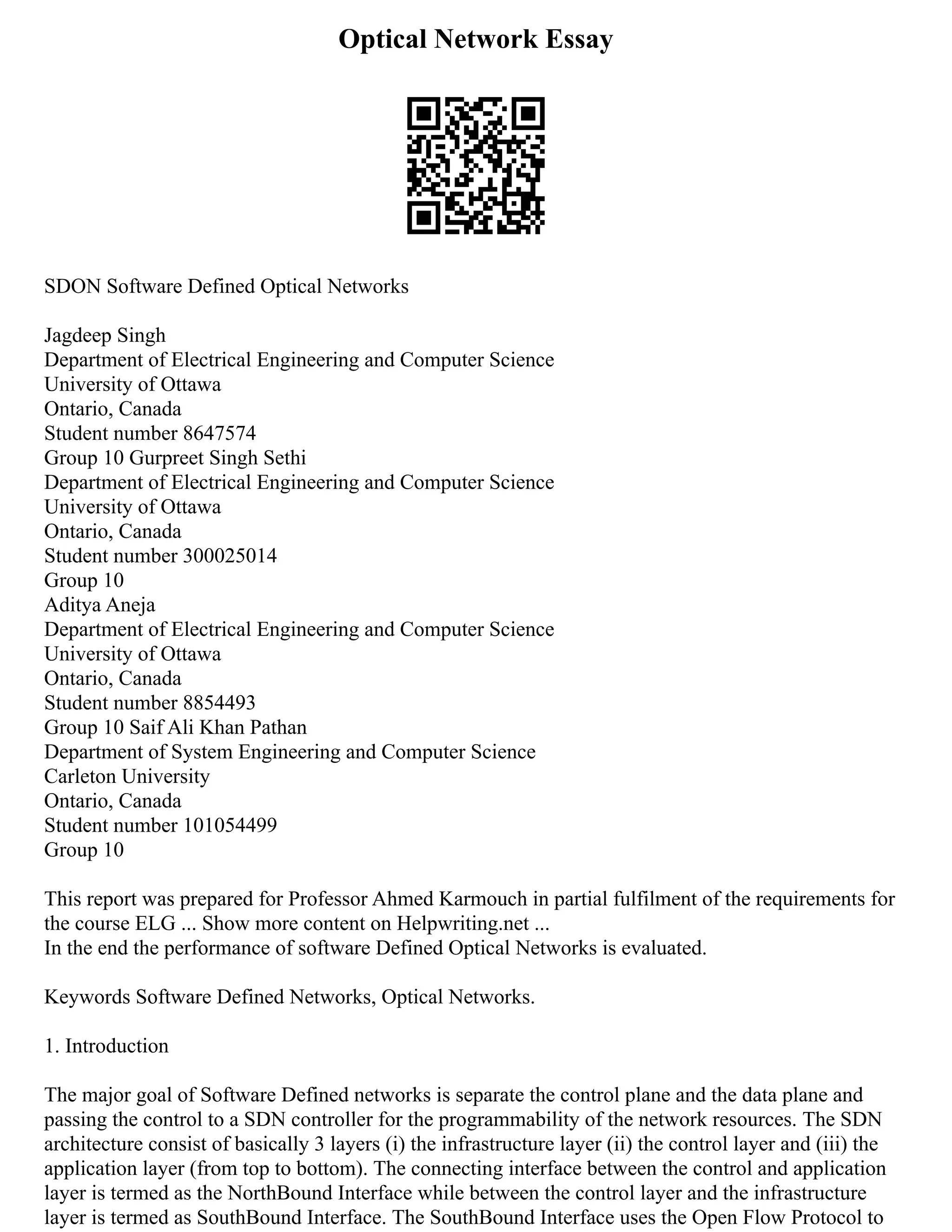 Optical Network Essay
SDON Software Defined Optical Networks
Jagdeep Singh
Department of Electrical Engineering and Computer Science
University of Ottawa
Ontario, Canada
Student number 8647574
Group 10 Gurpreet Singh Sethi
Department of Electrical Engineering and Computer Science
University of Ottawa
Ontario, Canada
Student number 300025014
Group 10
Aditya Aneja
Department of Electrical Engineering and Computer Science
University of Ottawa
Ontario, Canada
Student number 8854493
Group 10 Saif Ali Khan Pathan
Department of System Engineering and Computer Science
Carleton University
Ontario, Canada
Student number 101054499
Group 10
This report was prepared for Professor Ahmed Karmouch in partial fulfilment of the requirements for
the course ELG ... Show more content on Helpwriting.net ...
In the end the performance of software Defined Optical Networks is evaluated.
Keywords Software Defined Networks, Optical Networks.
1. Introduction
The major goal of Software Defined networks is separate the control plane and the data plane and
passing the control to a SDN controller for the programmability of the network resources. The SDN
architecture consist of basically 3 layers (i) the infrastructure layer (ii) the control layer and (iii) the
application layer (from top to bottom). The connecting interface between the control and application
layer is termed as the NorthBound Interface while between the control layer and the infrastructure
layer is termed as SouthBound Interface. The SouthBound Interface uses the Open Flow Protocol to
 