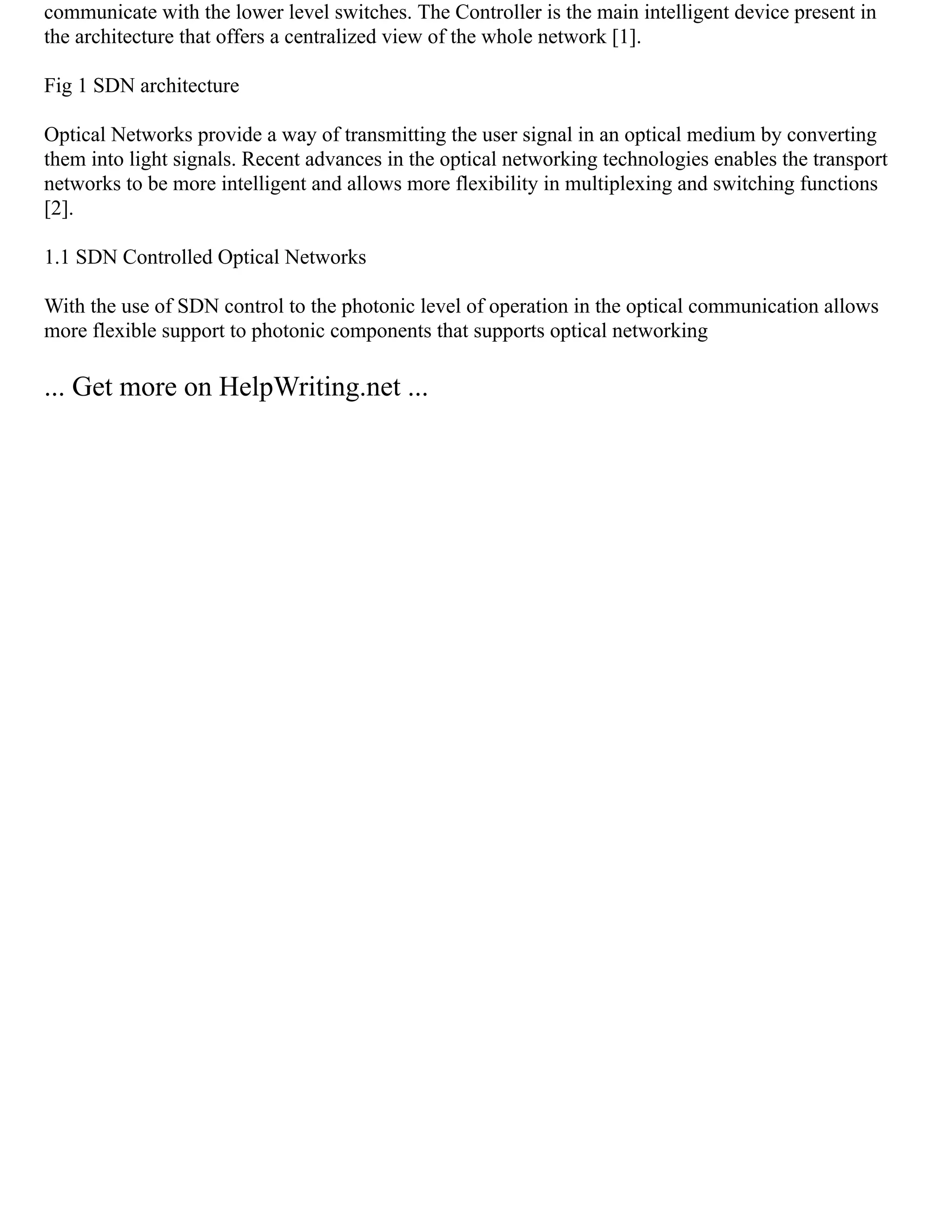 communicate with the lower level switches. The Controller is the main intelligent device present in
the architecture that offers a centralized view of the whole network [1].
Fig 1 SDN architecture
Optical Networks provide a way of transmitting the user signal in an optical medium by converting
them into light signals. Recent advances in the optical networking technologies enables the transport
networks to be more intelligent and allows more flexibility in multiplexing and switching functions
[2].
1.1 SDN Controlled Optical Networks
With the use of SDN control to the photonic level of operation in the optical communication allows
more flexible support to photonic components that supports optical networking
... Get more on HelpWriting.net ...
 