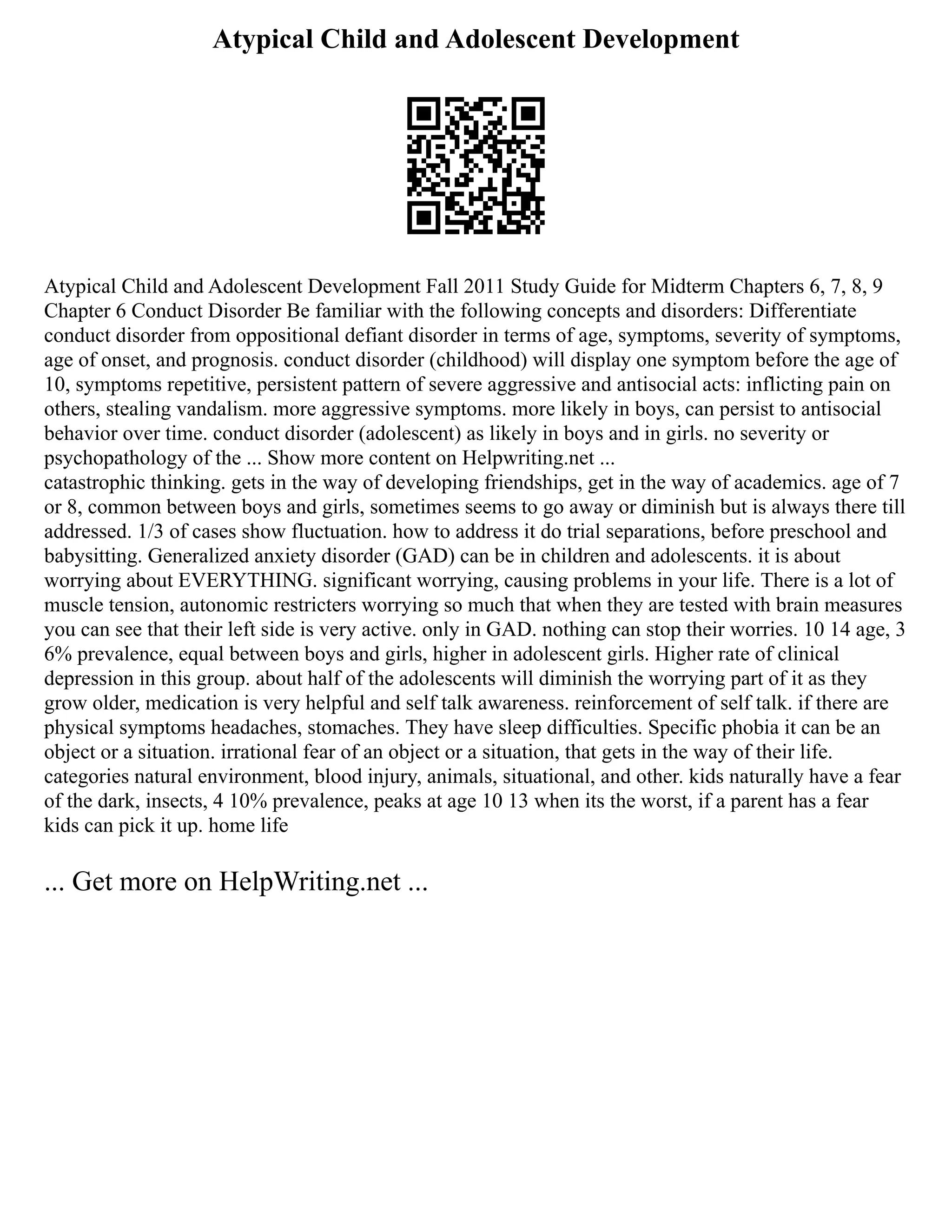 Atypical Child and Adolescent Development
Atypical Child and Adolescent Development Fall 2011 Study Guide for Midterm Chapters 6, 7, 8, 9
Chapter 6 Conduct Disorder Be familiar with the following concepts and disorders: Differentiate
conduct disorder from oppositional defiant disorder in terms of age, symptoms, severity of symptoms,
age of onset, and prognosis. conduct disorder (childhood) will display one symptom before the age of
10, symptoms repetitive, persistent pattern of severe aggressive and antisocial acts: inflicting pain on
others, stealing vandalism. more aggressive symptoms. more likely in boys, can persist to antisocial
behavior over time. conduct disorder (adolescent) as likely in boys and in girls. no severity or
psychopathology of the ... Show more content on Helpwriting.net ...
catastrophic thinking. gets in the way of developing friendships, get in the way of academics. age of 7
or 8, common between boys and girls, sometimes seems to go away or diminish but is always there till
addressed. 1/3 of cases show fluctuation. how to address it do trial separations, before preschool and
babysitting. Generalized anxiety disorder (GAD) can be in children and adolescents. it is about
worrying about EVERYTHING. significant worrying, causing problems in your life. There is a lot of
muscle tension, autonomic restricters worrying so much that when they are tested with brain measures
you can see that their left side is very active. only in GAD. nothing can stop their worries. 10 14 age, 3
6% prevalence, equal between boys and girls, higher in adolescent girls. Higher rate of clinical
depression in this group. about half of the adolescents will diminish the worrying part of it as they
grow older, medication is very helpful and self talk awareness. reinforcement of self talk. if there are
physical symptoms headaches, stomaches. They have sleep difficulties. Specific phobia it can be an
object or a situation. irrational fear of an object or a situation, that gets in the way of their life.
categories natural environment, blood injury, animals, situational, and other. kids naturally have a fear
of the dark, insects, 4 10% prevalence, peaks at age 10 13 when its the worst, if a parent has a fear
kids can pick it up. home life
... Get more on HelpWriting.net ...
 